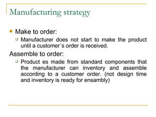 Manufacturing strategy Make to order: Manufacturer does not start to make the product until a customer´s order is received. Assemble to order: Product es made from standard components that the manufacturer can inventory and assemble according to a customer order. (not design time and inventory is ready for ensambly) 