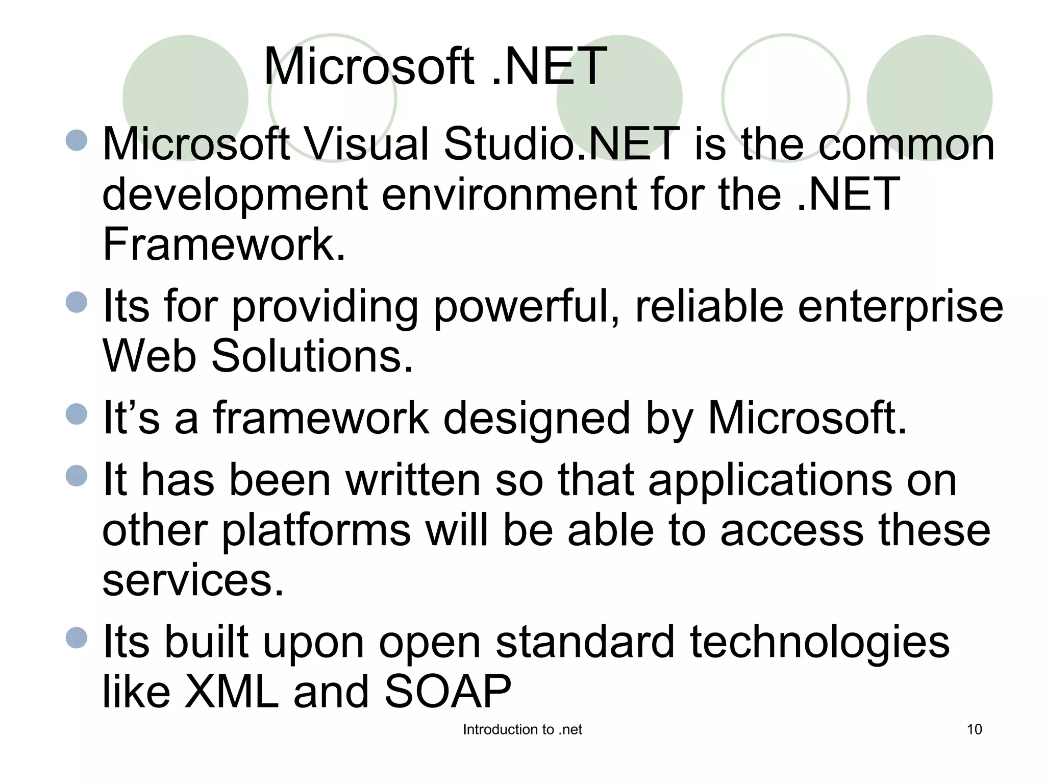 Microsoft Visual Studio.NET is the common development environment for the .NET Framework. Its for providing powerful, reliable enterprise Web Solutions. It’s a framework designed by Microsoft. It has been written so that applications on other platforms will be able to access these services.  Its built upon open standard technologies like XML and SOAP Microsoft .NET 