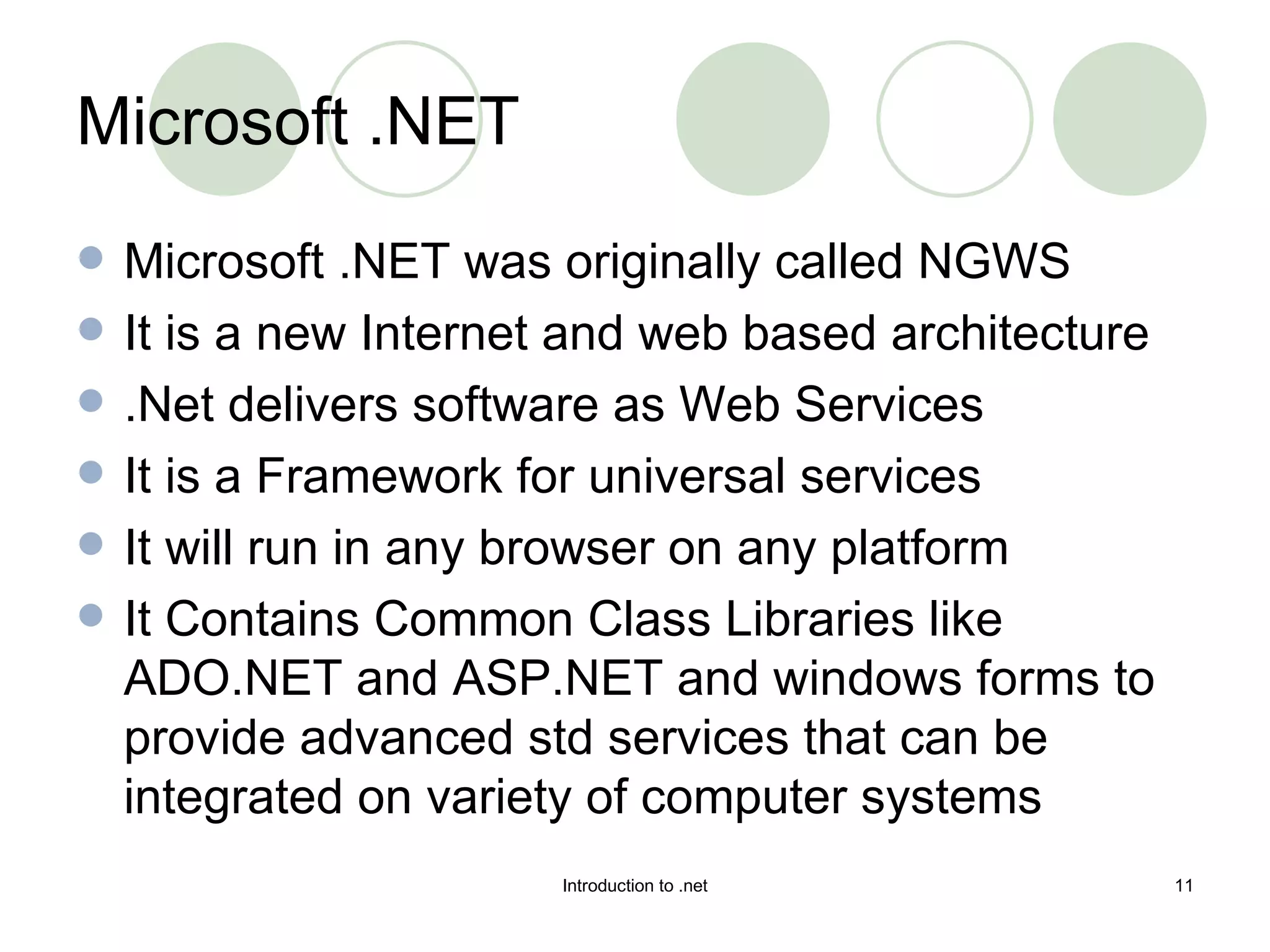 Microsoft .NET was originally called NGWS It is a new Internet and web based architecture .Net delivers software as Web Services It is a Framework for universal services It will run in any browser on any platform  It Contains Common Class Libraries like ADO.NET and ASP.NET and windows forms to provide advanced std services that can be integrated on variety of computer systems Microsoft .NET 