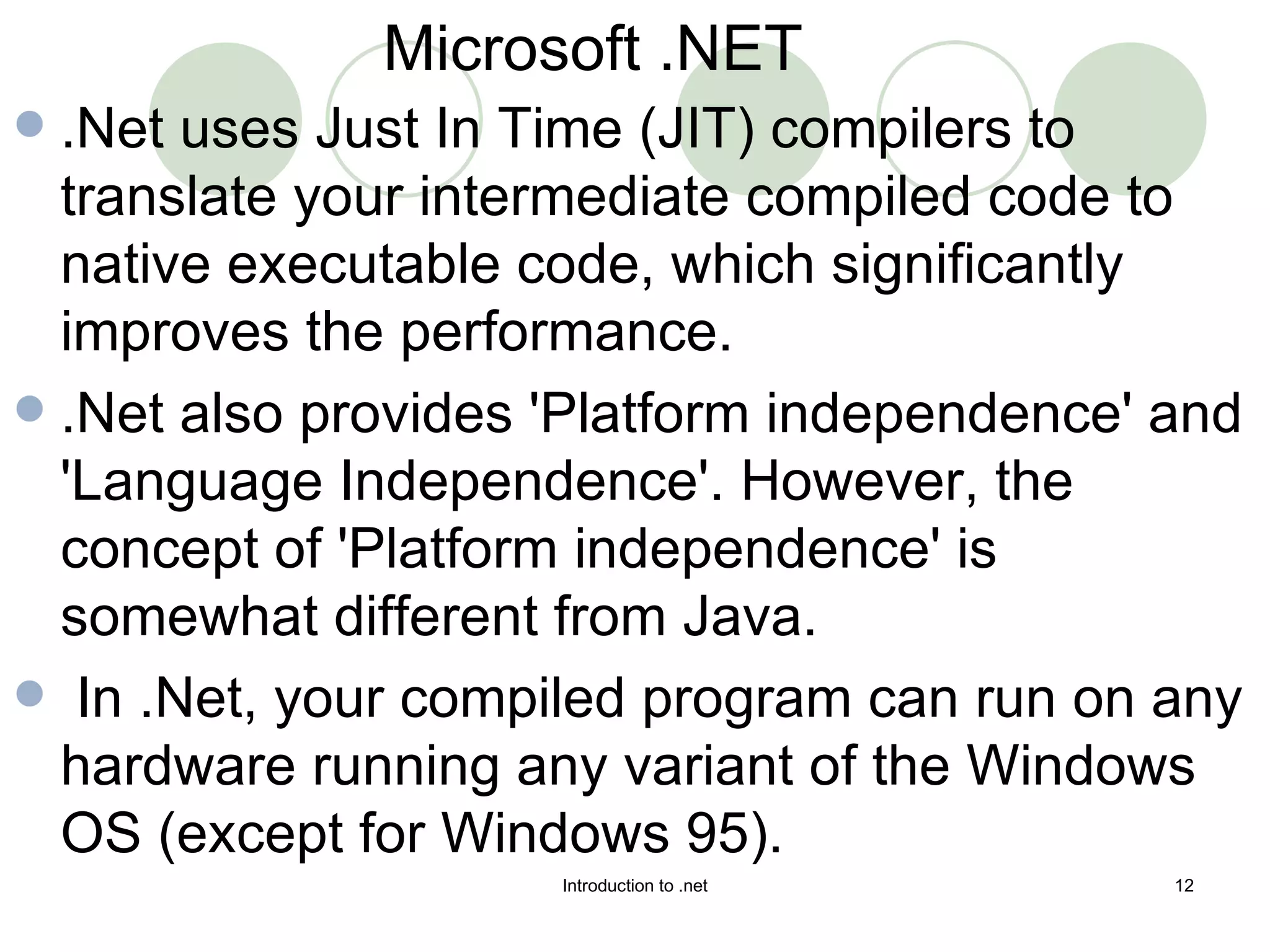 .Net uses Just In Time (JIT) compilers to translate your intermediate compiled code to native executable code, which significantly improves the performance.  .Net also provides 'Platform independence' and 'Language Independence'. However, the concept of 'Platform independence' is somewhat different from Java. In .Net, your compiled program can run on any hardware running any variant of the Windows OS (except for Windows 95).  Microsoft .NET 