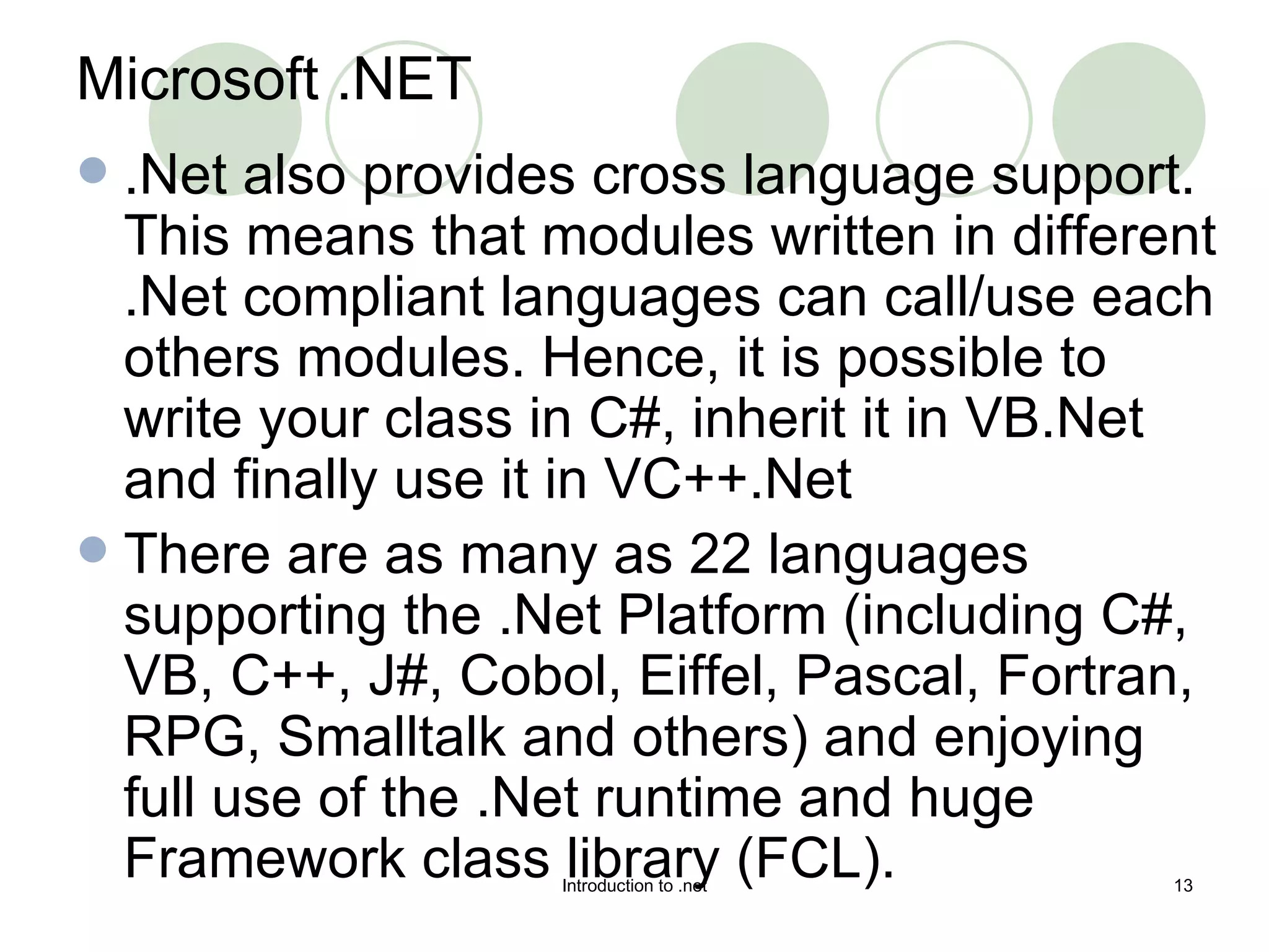 Microsoft .NET .Net also provides cross language support. This means that modules written in different .Net compliant languages can call/use each others modules. Hence, it is possible to write your class in C#, inherit it in VB.Net and finally use it in VC++.Net  There are as many as 22 languages supporting the .Net Platform (including C#, VB, C++, J#, Cobol, Eiffel, Pascal, Fortran, RPG, Smalltalk and others) and enjoying full use of the .Net runtime and huge Framework class library (FCL). 