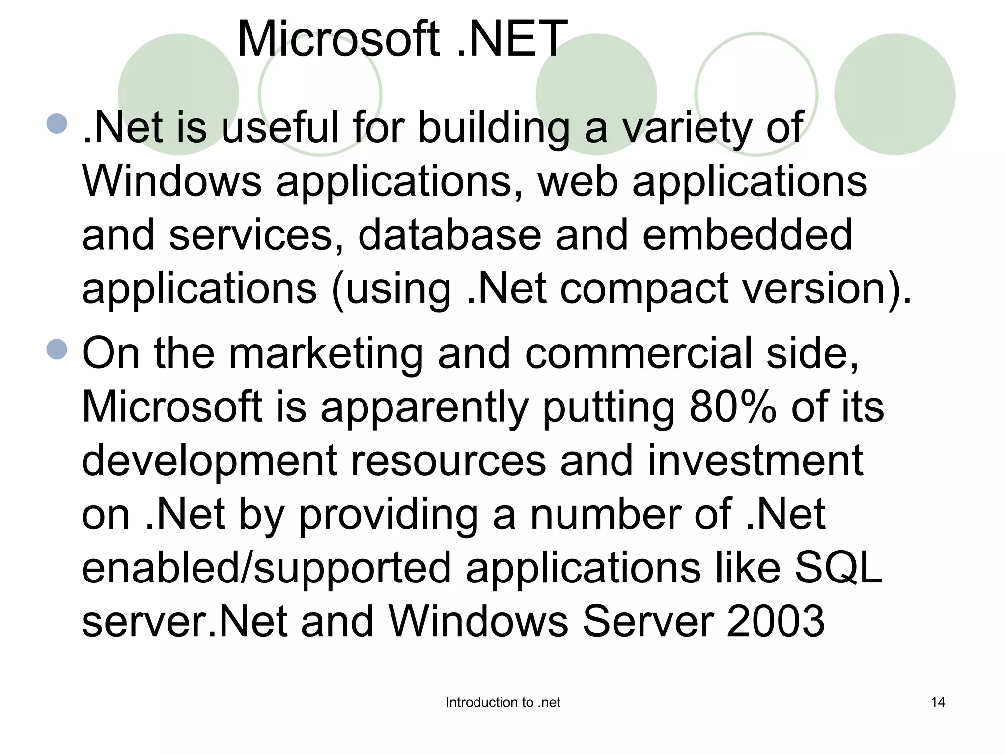 .Net is useful for building a variety of Windows applications, web applications and services, database and embedded applications (using .Net compact version).  On the marketing and commercial side, Microsoft is apparently putting 80% of its development resources and investment on .Net by providing a number of .Net enabled/supported applications like SQL server.Net and Windows Server 2003  Microsoft .NET 