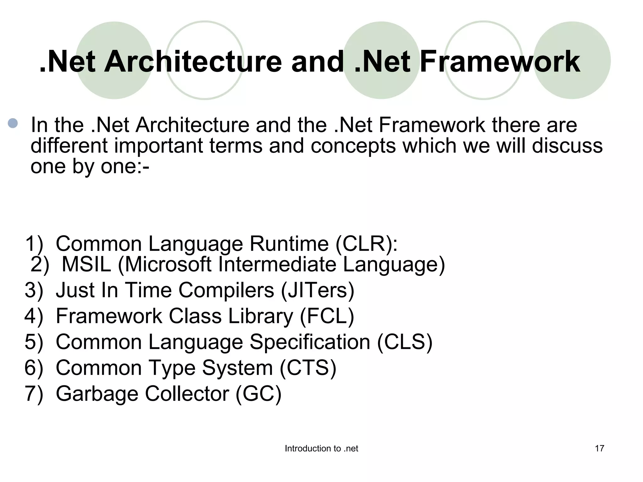 .Net Architecture and .Net Framework In the .Net Architecture and the .Net Framework there are different important terms and concepts which we will discuss one by one:-  1)   Common Language Runtime (CLR): 2)  MSIL (Microsoft Intermediate Language)  3)  Just In Time Compilers (JITers)  4)   Framework Class Library (FCL) 5)  Common Language Specification (CLS) 6)  Common Type System (CTS) 7)  Garbage Collector (GC)   