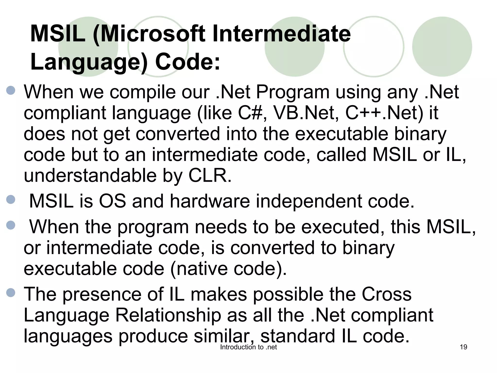 MSIL (Microsoft Intermediate Language) Code: When we compile our .Net Program using any .Net compliant language (like C#, VB.Net, C++.Net) it does not get converted into the executable binary code but to an intermediate code, called MSIL or IL, understandable by CLR. MSIL is OS and hardware independent code. When the program needs to be executed, this MSIL, or intermediate code, is converted to binary executable code (native code).  The presence of IL makes possible the Cross Language Relationship as all the .Net compliant languages produce similar, standard IL code.  
