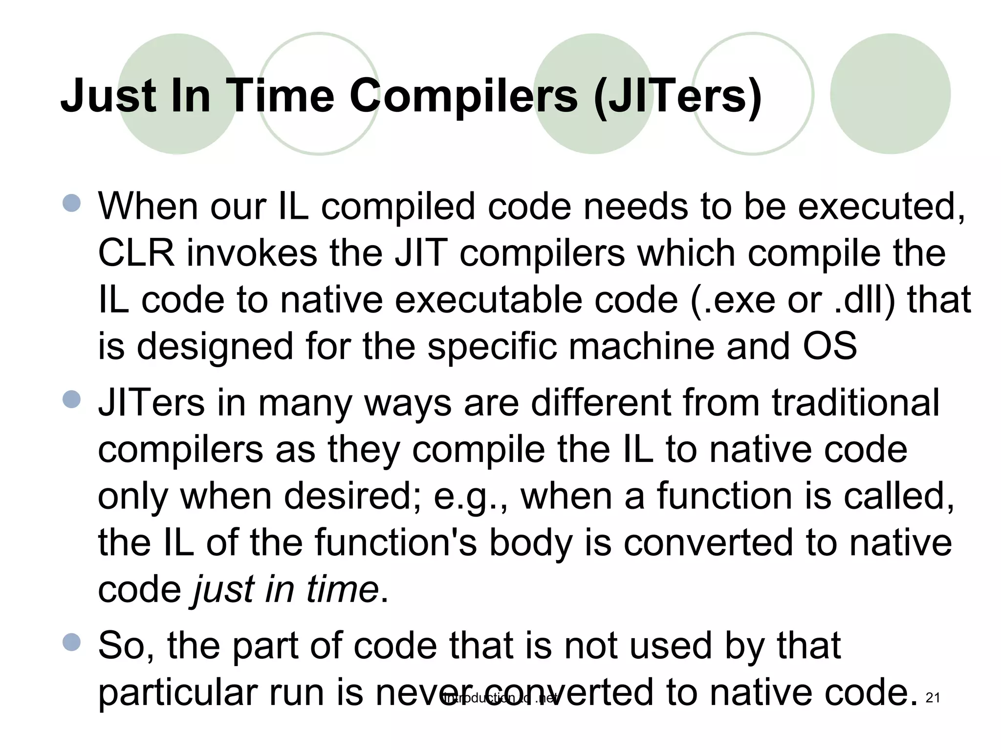 Just In Time Compilers (JITers)   When our IL compiled code needs to be executed, CLR invokes the JIT compilers which compile the IL code to native executable code (.exe or .dll) that is designed for the specific machine and OS  JITers in many ways are different from traditional compilers as they compile the IL to native code only when desired; e.g., when a function is called, the IL of the function's body is converted to native code  just in time .  So, the part of code that is not used by that particular run is never converted to native code.  