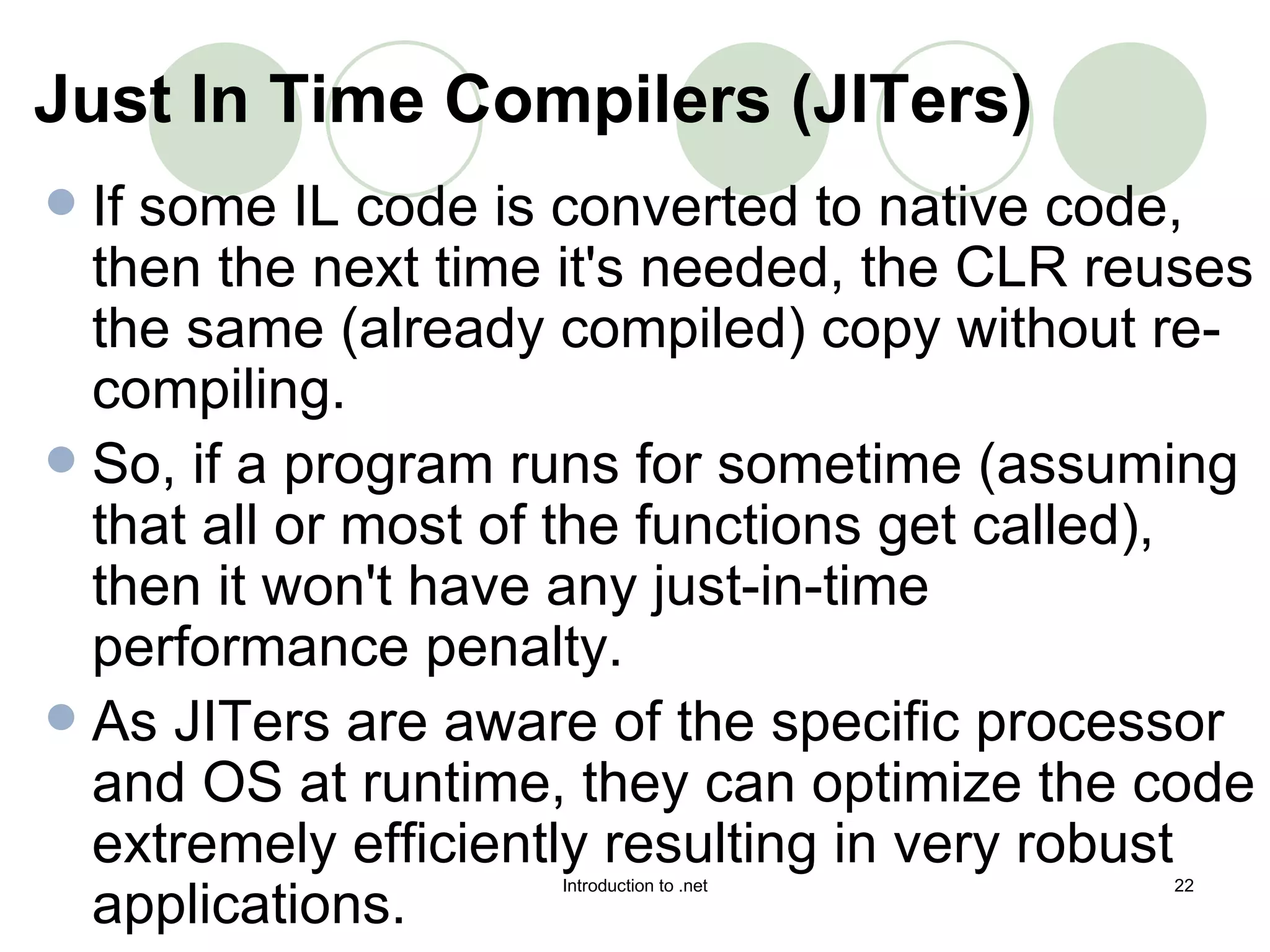 If some IL code is converted to native code, then the next time it's needed, the CLR reuses the same (already compiled) copy without re-compiling.  So, if a program runs for sometime (assuming that all or most of the functions get called), then it won't have any just-in-time performance penalty.  As JITers are aware of the specific processor and OS at runtime, they can optimize the code extremely efficiently resulting in very robust applications. Just In Time Compilers (JITers)   