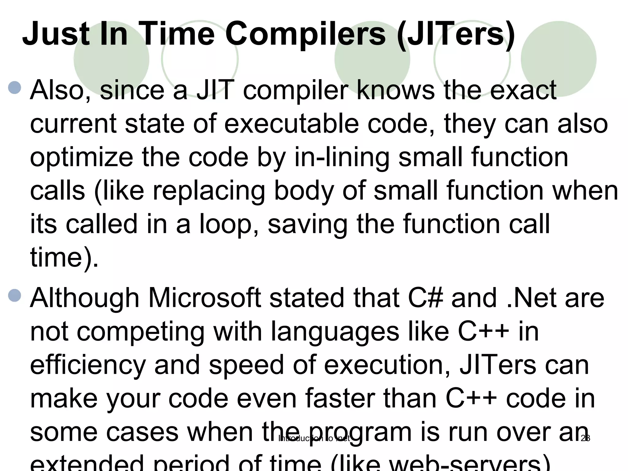 Also, since a JIT compiler knows the exact current state of executable code, they can also optimize the code by in-lining small function calls (like replacing body of small function when its called in a loop, saving the function call time).  Although Microsoft stated that C# and .Net are not competing with languages like C++ in efficiency and speed of execution, JITers can make your code even faster than C++ code in some cases when the program is run over an extended period of time (like web-servers).  Just In Time Compilers (JITers)   
