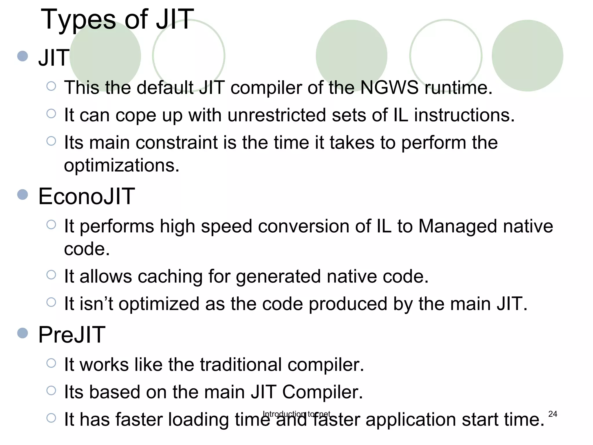 Types of JIT JIT This the default JIT compiler of the NGWS runtime. It can cope up with unrestricted sets of IL instructions. Its main constraint is the time it takes to perform the optimizations. EconoJIT It performs high speed conversion of IL to Managed native code. It allows caching for generated native code. It isn’t optimized as the code produced by the main JIT. PreJIT It works like the traditional compiler. Its based on the main JIT Compiler. It has faster loading time and faster application start time. 