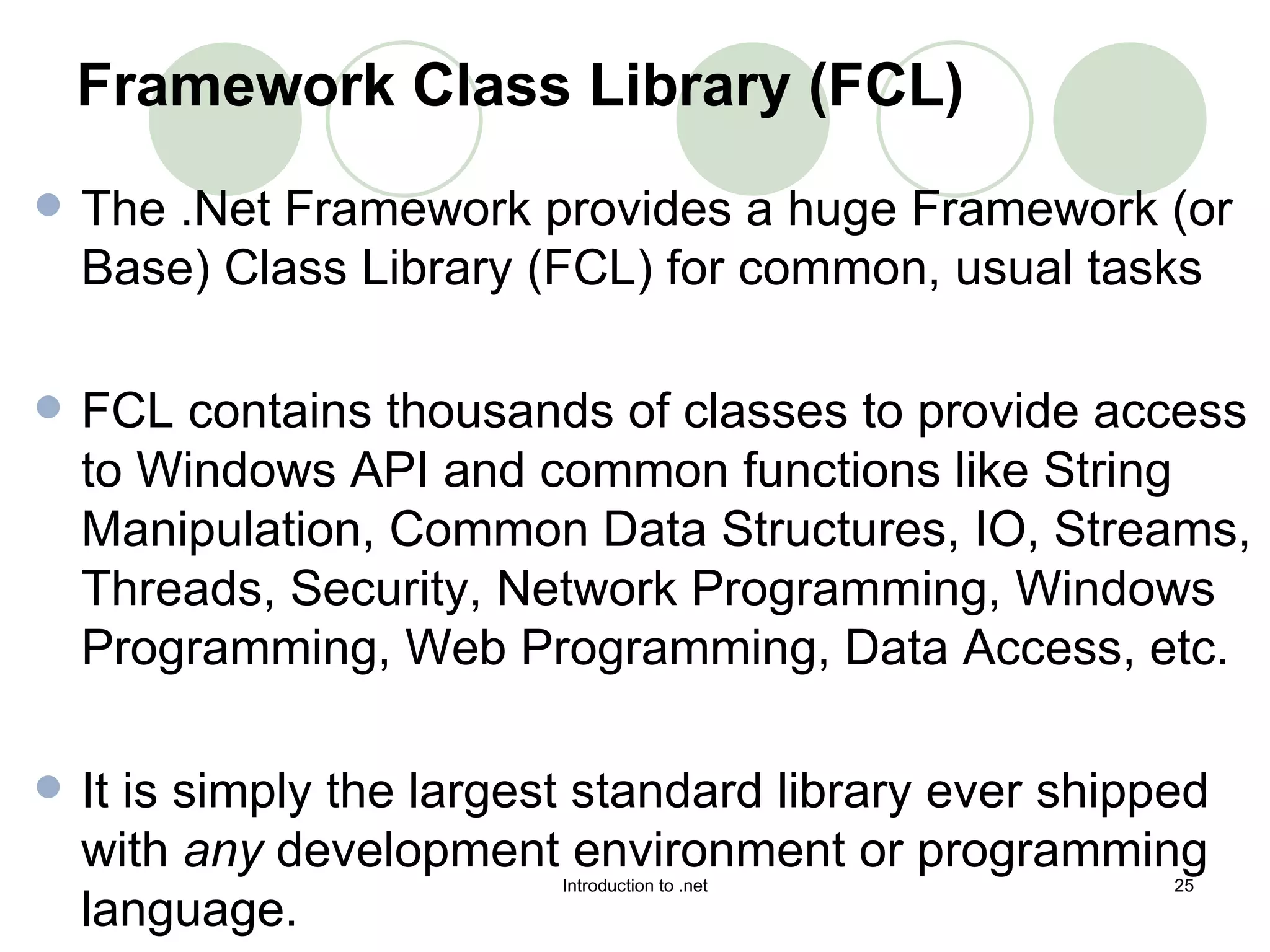Framework Class Library (FCL) The .Net Framework provides a huge Framework (or Base) Class Library (FCL) for common, usual tasks  FCL contains thousands of classes to provide access to Windows API and common functions like String Manipulation, Common Data Structures, IO, Streams, Threads, Security, Network Programming, Windows Programming, Web Programming, Data Access, etc.  It is simply the largest standard library ever shipped with  any  development environment or programming language.  