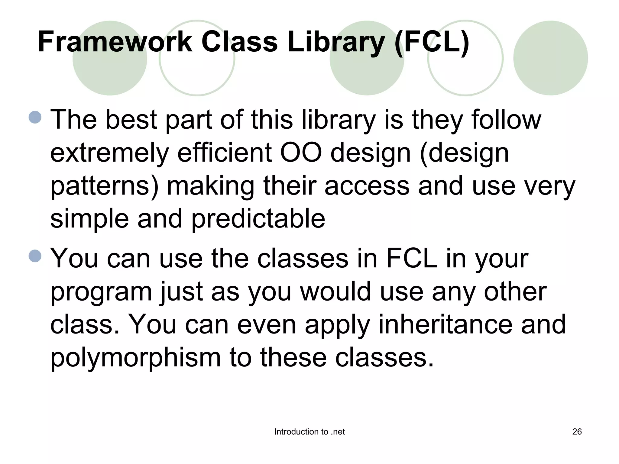 The best part of this library is they follow extremely efficient OO design (design patterns) making their access and use very simple and predictable  You can use the classes in FCL in your program just as you would use any other class. You can even apply inheritance and polymorphism to these classes.  Framework Class Library (FCL) 
