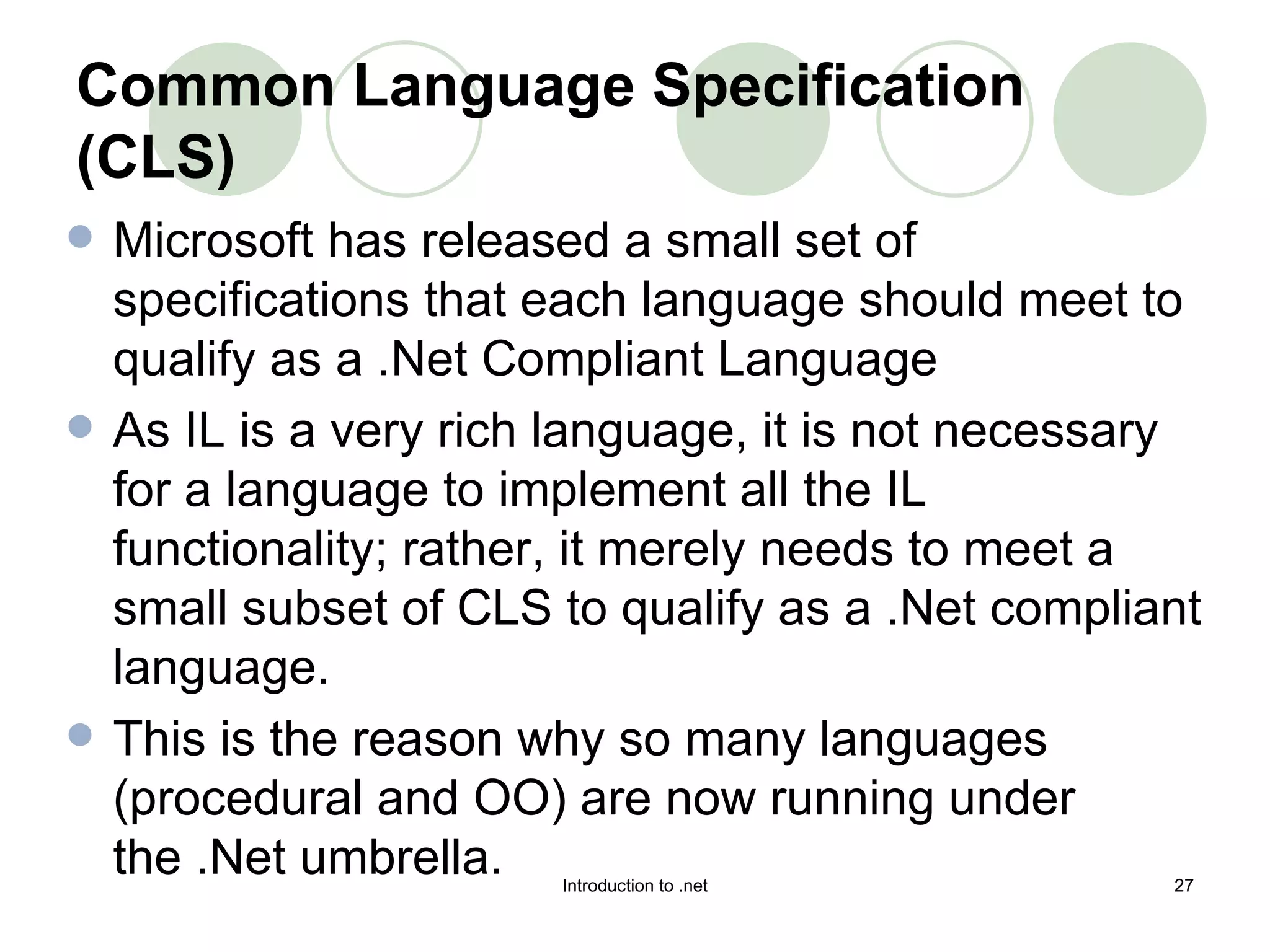 Common Language Specification (CLS) Microsoft has released a small set of specifications that each language should meet to qualify as a .Net Compliant Language  As IL is a very rich language, it is not necessary for a language to implement all the IL functionality; rather, it merely needs to meet a small subset of CLS to qualify as a .Net compliant language.  This is the reason why so many languages (procedural and OO) are now running under the .Net umbrella.  
