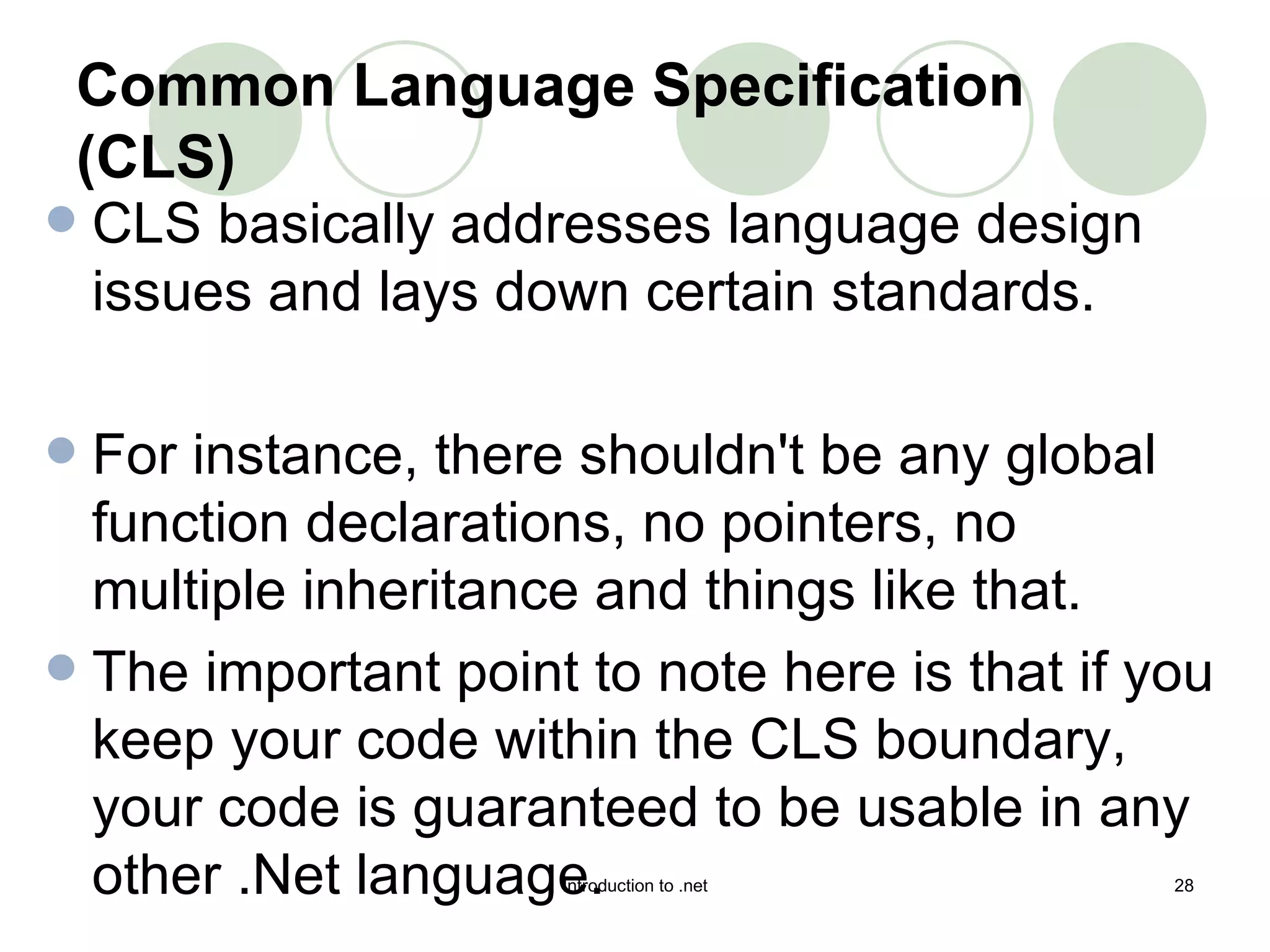 CLS basically addresses language design issues and lays down certain standards.  For instance, there shouldn't be any global function declarations, no pointers, no multiple inheritance and things like that.  The important point to note here is that if you keep your code within the CLS boundary, your code is guaranteed to be usable in any other .Net language.  Common Language Specification (CLS) 