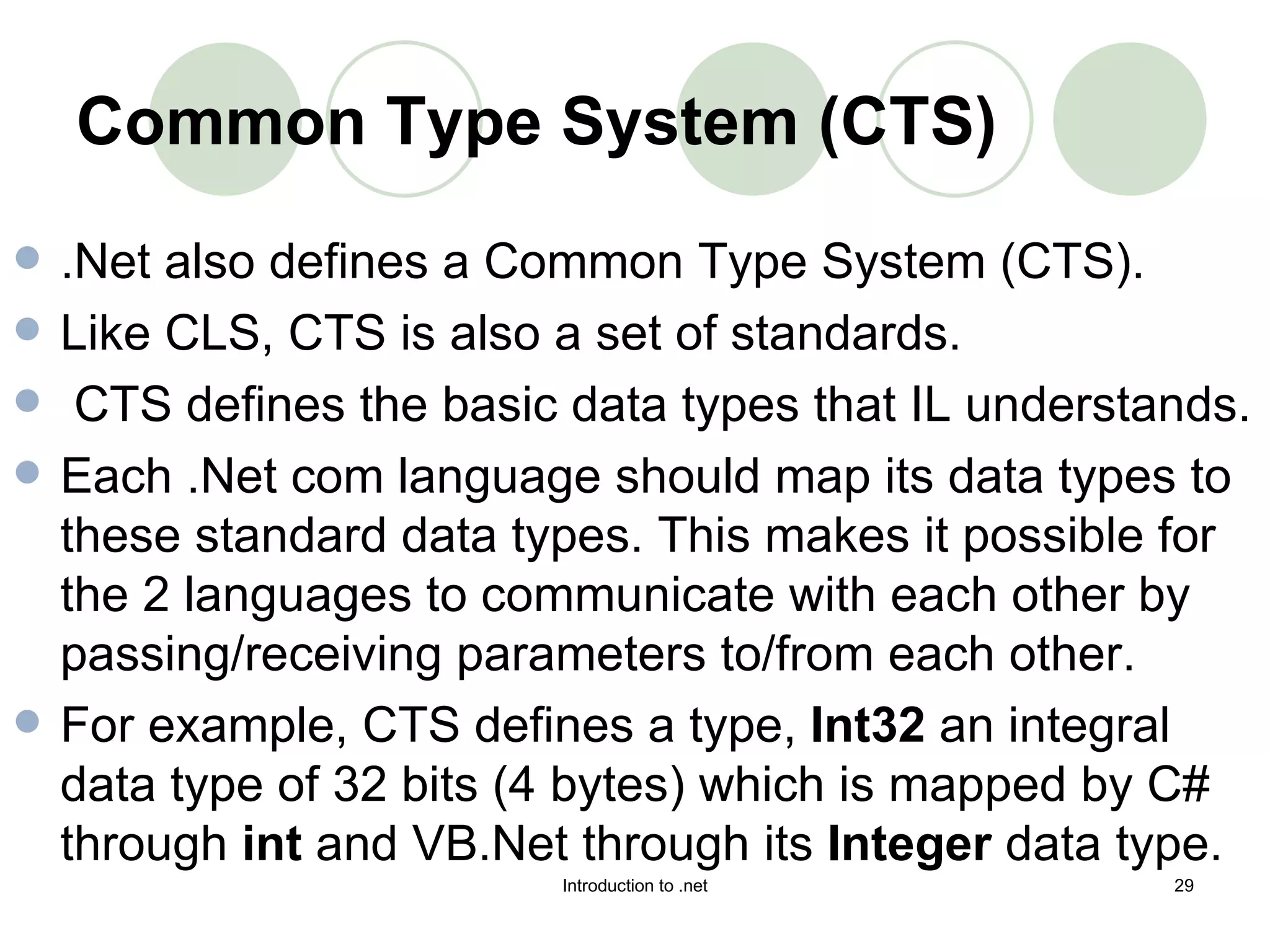 Common Type System (CTS)   .Net also defines a Common Type System (CTS).  Like CLS, CTS is also a set of standards. CTS defines the basic data types that IL understands.  Each .Net com language should map its data types to these standard data types. This makes it possible for the 2 languages to communicate with each other by passing/receiving parameters to/from each other.  For example, CTS defines a type,  Int32  an integral data type of 32 bits (4 bytes) which is mapped by C# through  int  and VB.Net through its  Integer  data type.  