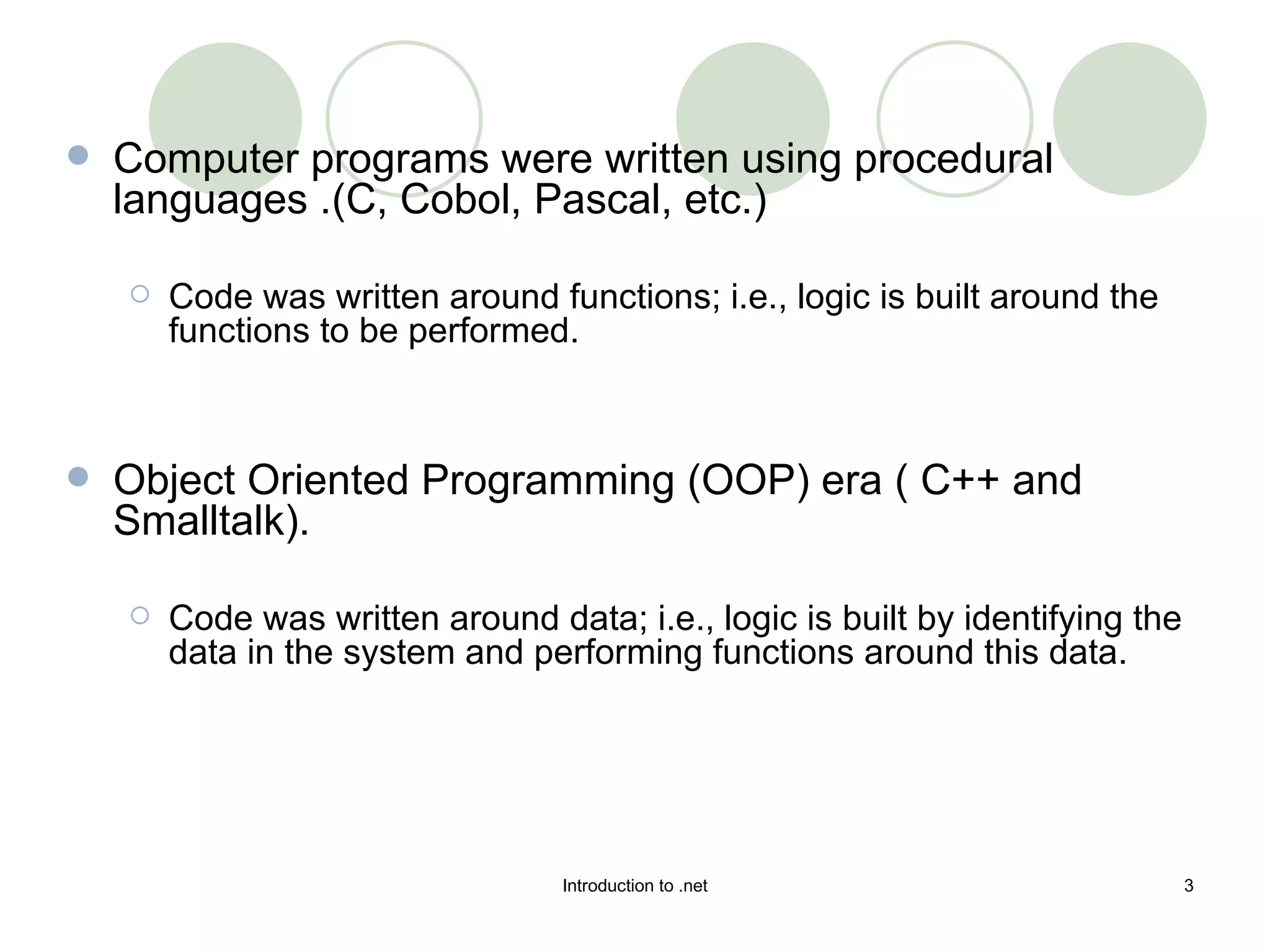 Computer programs were written using procedural languages .(C, Cobol, Pascal, etc.)  Code was written around functions; i.e., logic is built around the functions to be performed.  Object Oriented Programming (OOP) era ( C++ and Smalltalk).  Code was written around data; i.e., logic is built by identifying the data in the system and performing functions around this data. 