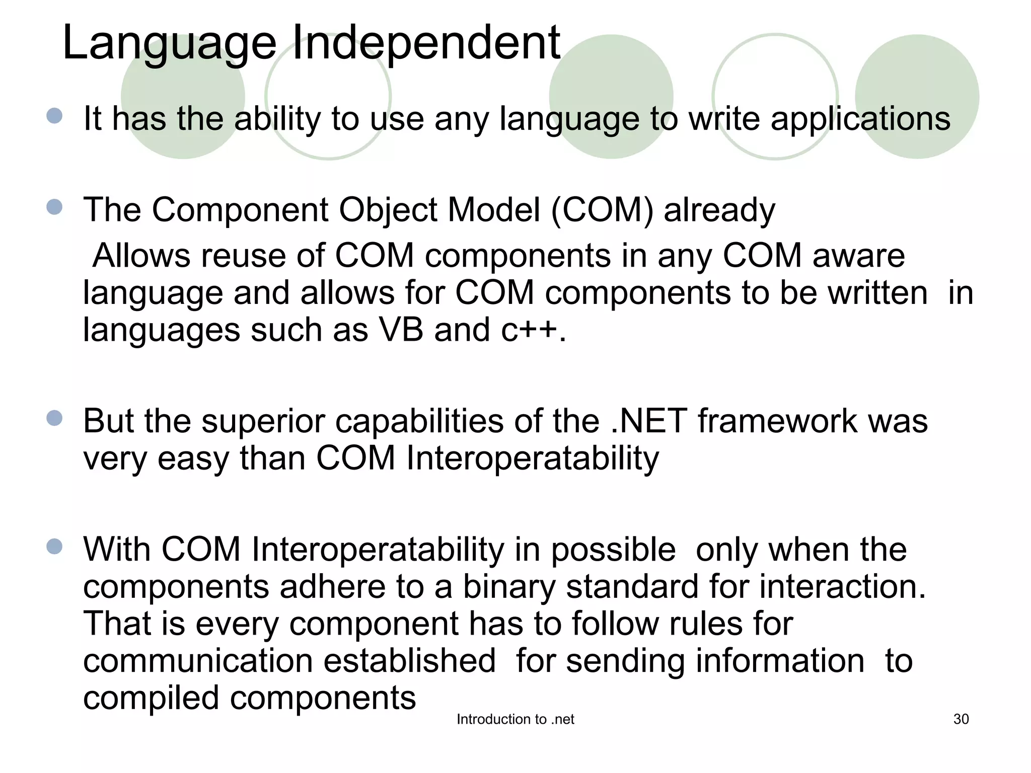 Language Independent It has the ability to use any language to write applications The Component Object Model (COM) already Allows reuse of COM components in any COM aware language and allows for COM components to be written  in languages such as VB and c++. But the superior capabilities of the .NET framework was very easy than COM Interoperatability With COM Interoperatability in possible  only when the components adhere to a binary standard for interaction. That is every component has to follow rules for communication established  for sending information  to compiled components 