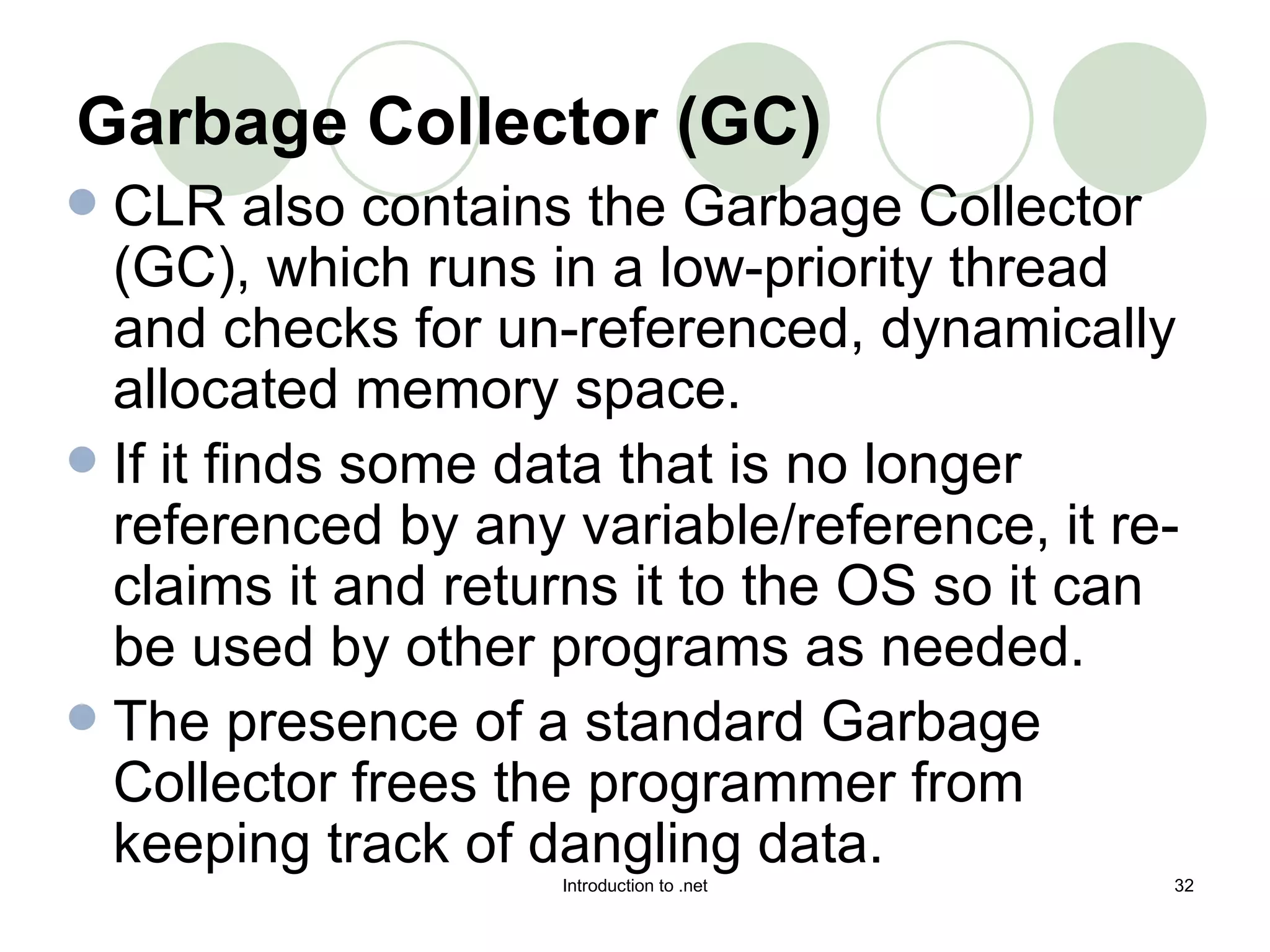 Garbage Collector (GC)   CLR also contains the Garbage Collector (GC), which runs in a low-priority thread and checks for un-referenced, dynamically allocated memory space.  If it finds some data that is no longer referenced by any variable/reference, it re-claims it and returns it to the OS so it can be used by other programs as needed.  The presence of a standard Garbage Collector frees the programmer from keeping track of dangling data.  