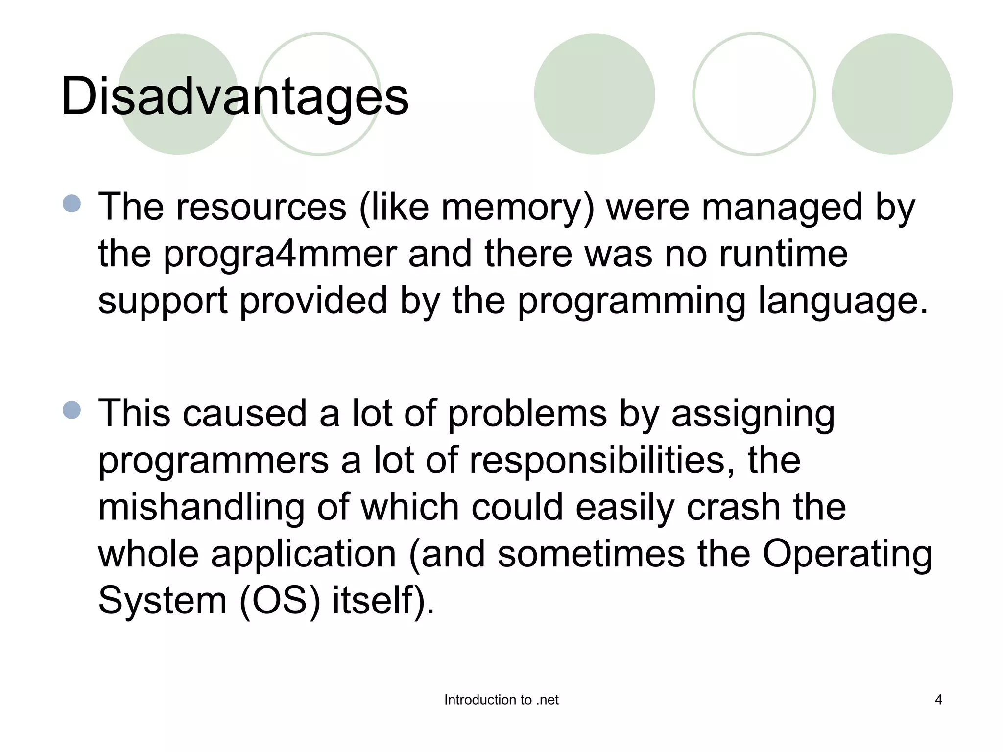 Disadvantages The resources (like memory) were managed by the progra mmer and there was no runtime support provided by the programming language.  This caused a lot of problems by assigning programmers a lot of responsibilities, the mishandling of which could easily crash the whole application (and sometimes the Operating System (OS) itself).  