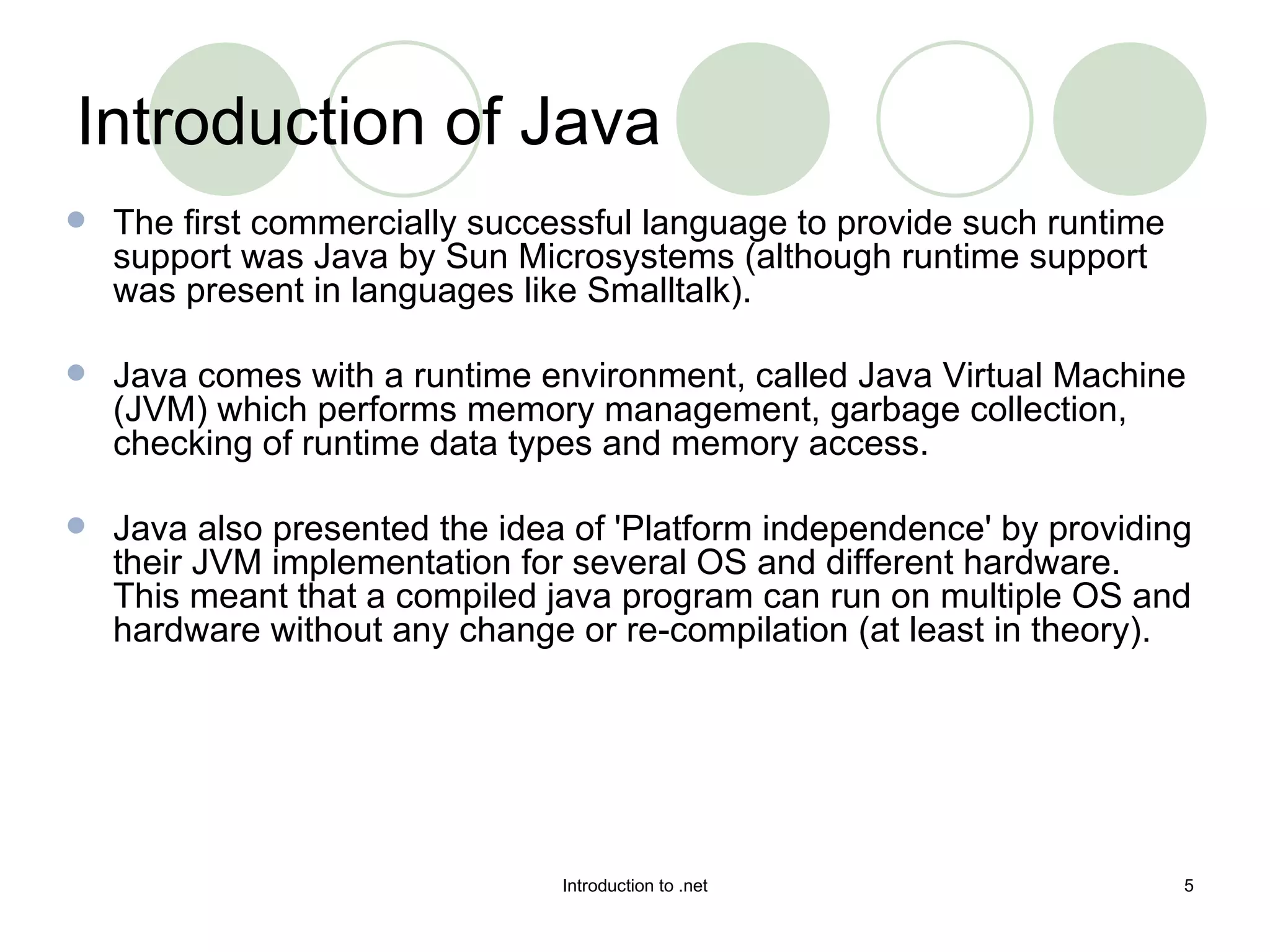Introduction of Java The first commercially successful language to provide such runtime support was Java by Sun Microsystems (although runtime support was present in languages like Smalltalk).  Java comes with a runtime environment, called Java Virtual Machine (JVM) which performs memory management, garbage collection, checking of runtime data types and memory access.  Java also presented the idea of 'Platform independence' by providing their JVM implementation for several OS and different hardware. This meant that a compiled java program can run on multiple OS and hardware without any change or re-compilation (at least in theory).  