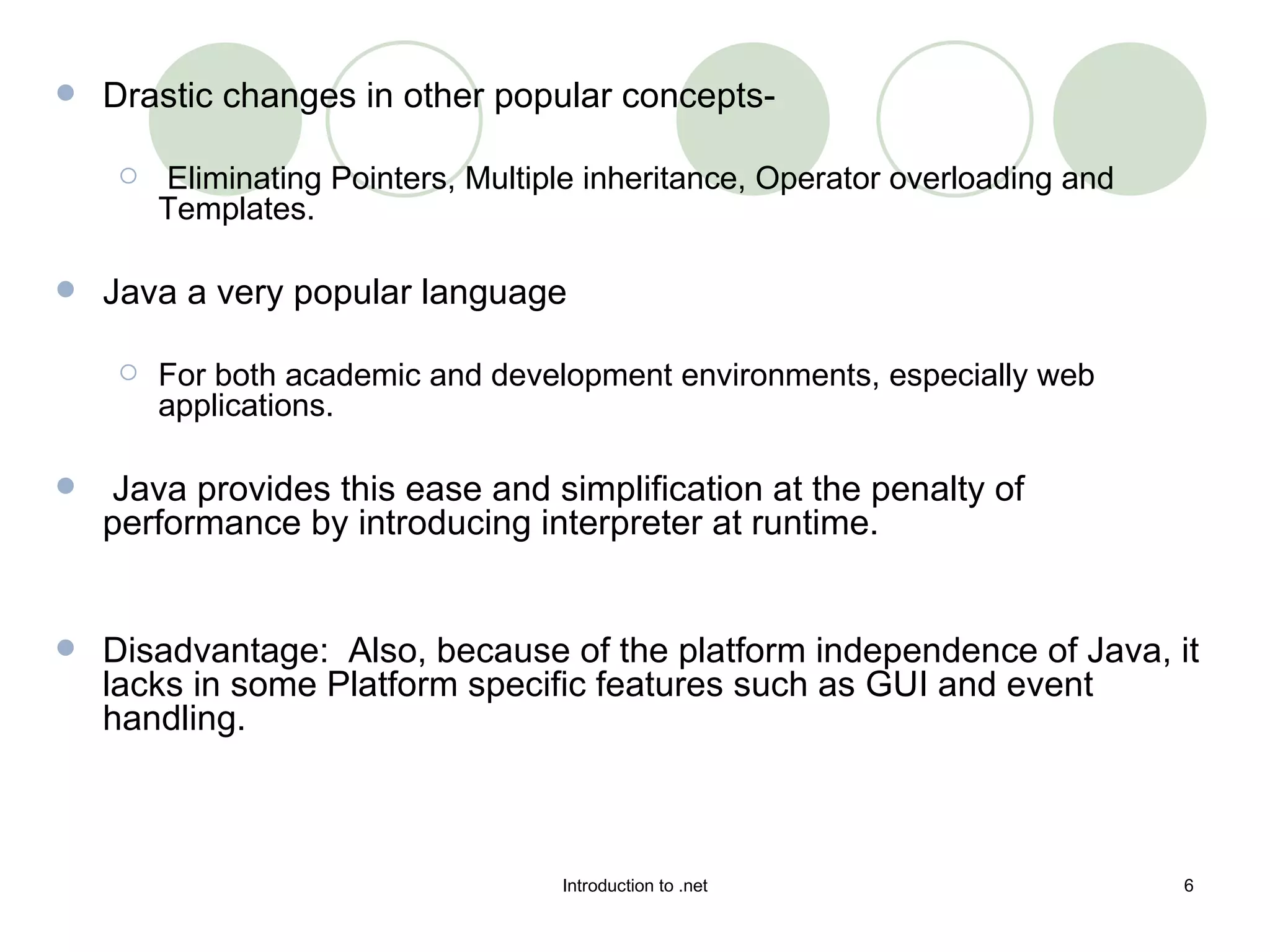 Drastic changes in other popular concepts- Eliminating Pointers, Multiple inheritance, Operator overloading and Templates.  Java a very popular language  For both academic and development environments, especially web applications.  Java provides this ease and simplification at the penalty of performance by introducing interpreter at runtime.  Disadvantage:  Also, because of the platform independence of Java, it lacks in some Platform specific features such as GUI and event handling.  