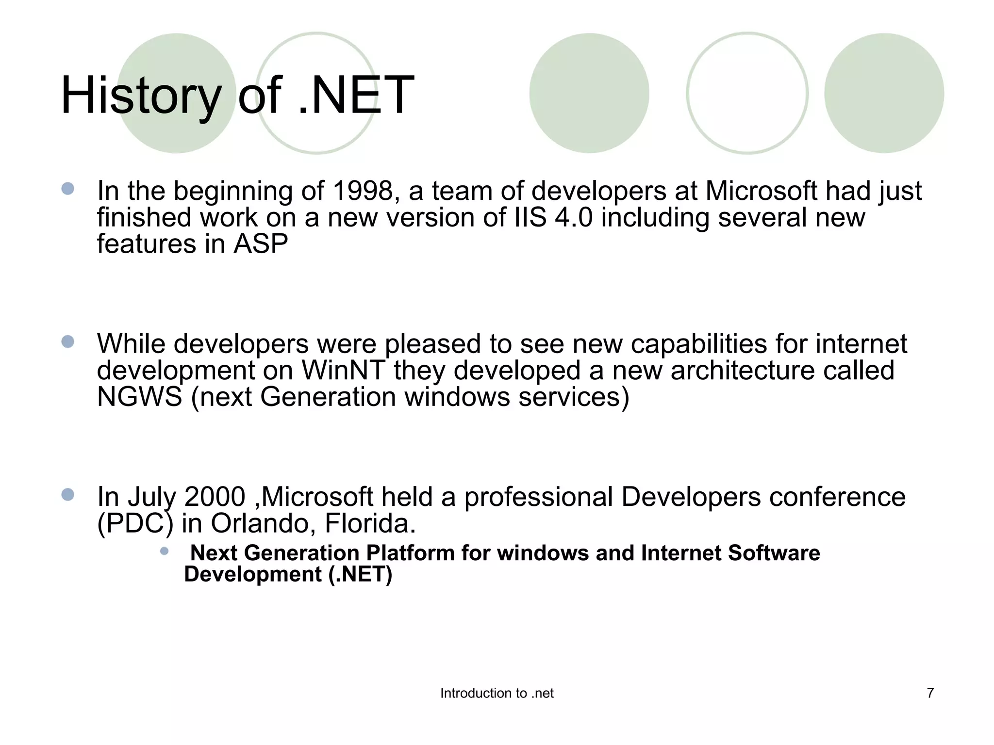 History of .NET In the beginning of 1998, a team of developers at Microsoft had just finished work on a new version of IIS 4.0 including several new features in ASP While developers were pleased to see new capabilities for internet development on WinNT they developed a new architecture called NGWS (next Generation windows services) In July 2000 ,Microsoft held a professional Developers conference (PDC) in Orlando, Florida. Next Generation Platform for windows and Internet Software Development (.NET) 