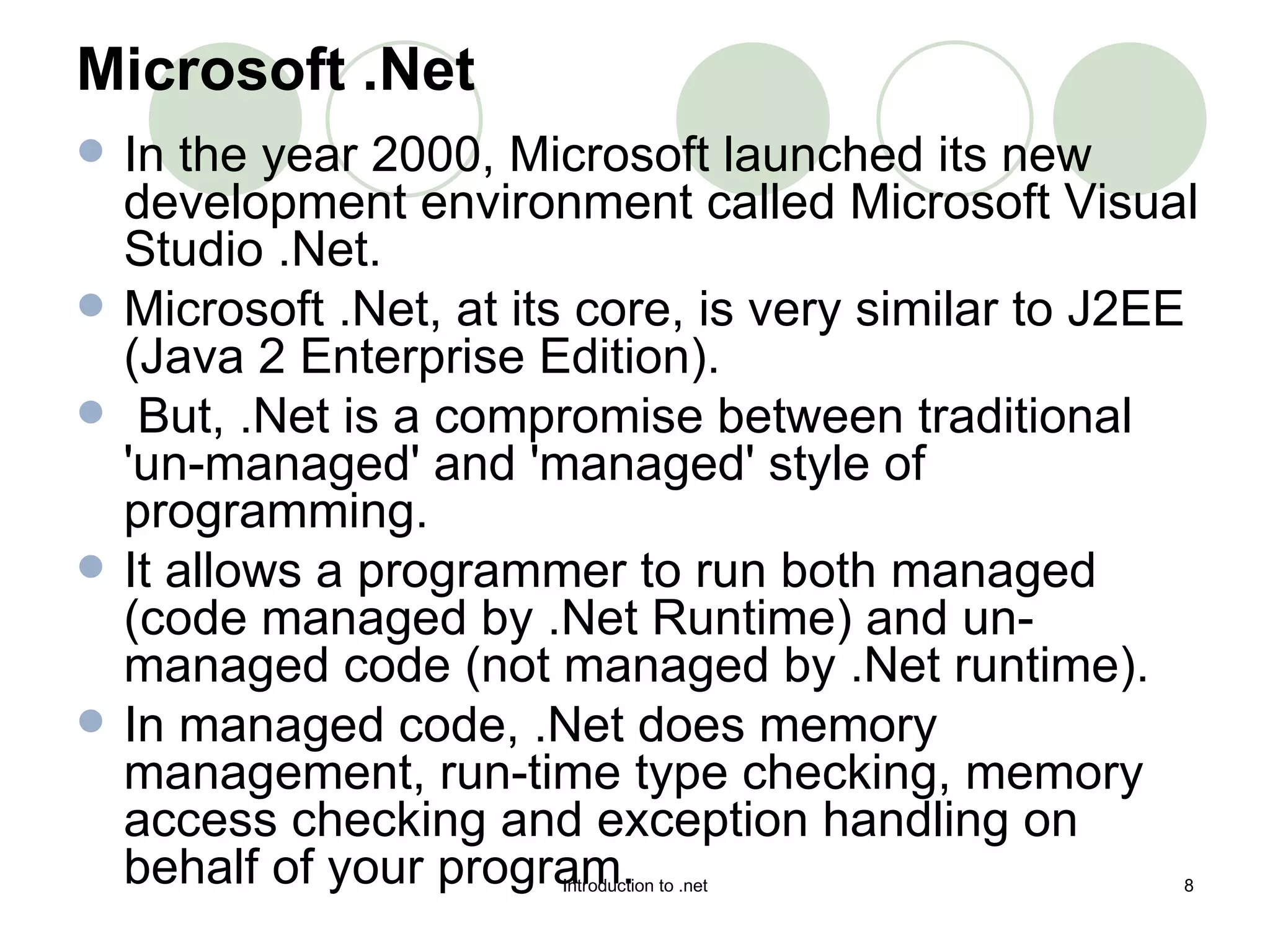 Microsoft .Net In the year 2000, Microsoft launched its new development environment called Microsoft Visual Studio .Net.  Microsoft .Net, at its core, is very similar to J2EE (Java 2 Enterprise Edition). But, .Net is a compromise between traditional 'un-managed' and 'managed' style of programming.  It allows a programmer to run both managed (code managed by .Net Runtime) and un-managed code (not managed by .Net runtime).  In managed code, .Net does memory management, run-time type checking, memory access checking and exception handling on behalf of your program.  