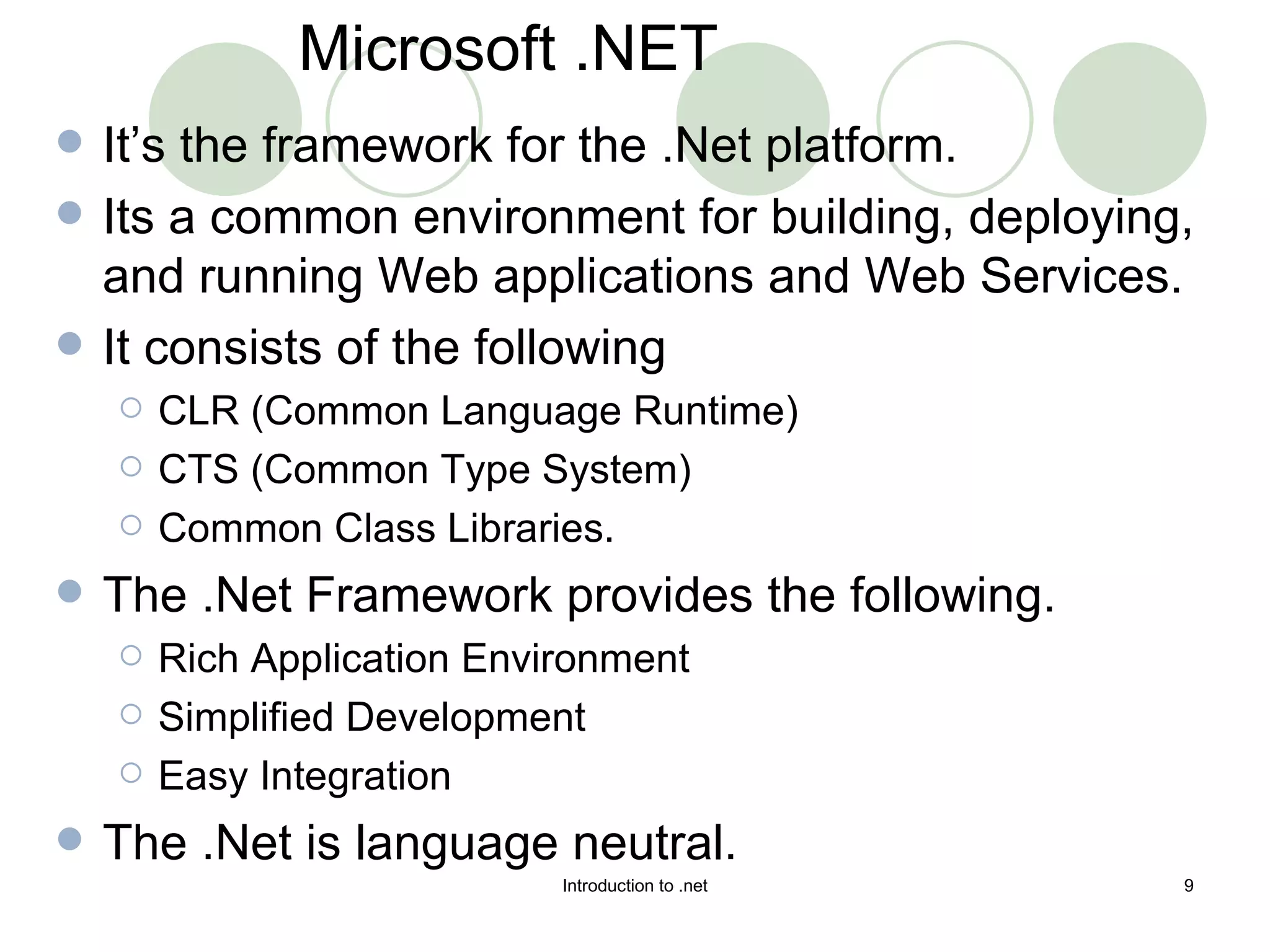 It’s the framework for the .Net platform. Its a common environment for building, deploying, and running Web applications and Web Services. It consists of the following CLR (Common Language Runtime) CTS (Common Type System) Common Class Libraries. The .Net Framework provides the following. Rich Application Environment Simplified Development Easy Integration The .Net is language neutral. Microsoft .NET 