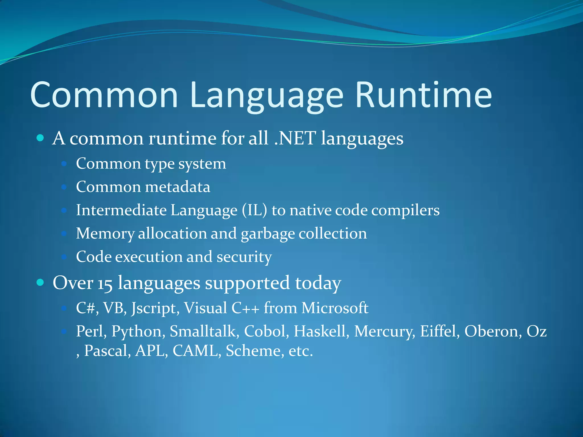 Common Language Runtime
 A common runtime for all .NET languages
 Common type system
 Common metadata
 Intermediate Language (IL) to native code compilers
 Memory allocation and garbage collection
 Code execution and security
 Over 15 languages supported today
 C#, VB, Jscript, Visual C++ from Microsoft
 Perl, Python, Smalltalk, Cobol, Haskell, Mercury, Eiffel, Oberon, Oz
, Pascal, APL, CAML, Scheme, etc.
 