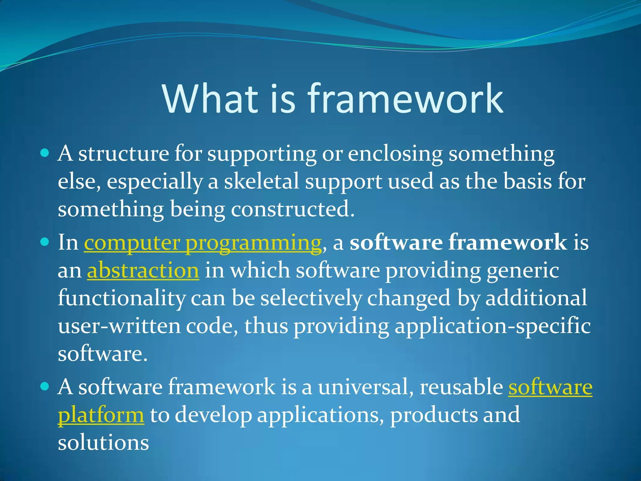 What is framework
 A structure for supporting or enclosing something
else, especially a skeletal support used as the basis for
something being constructed.
 In computer programming, a software framework is
an abstraction in which software providing generic
functionality can be selectively changed by additional
user-written code, thus providing application-specific
software.
 A software framework is a universal, reusable software
platform to develop applications, products and
solutions
 