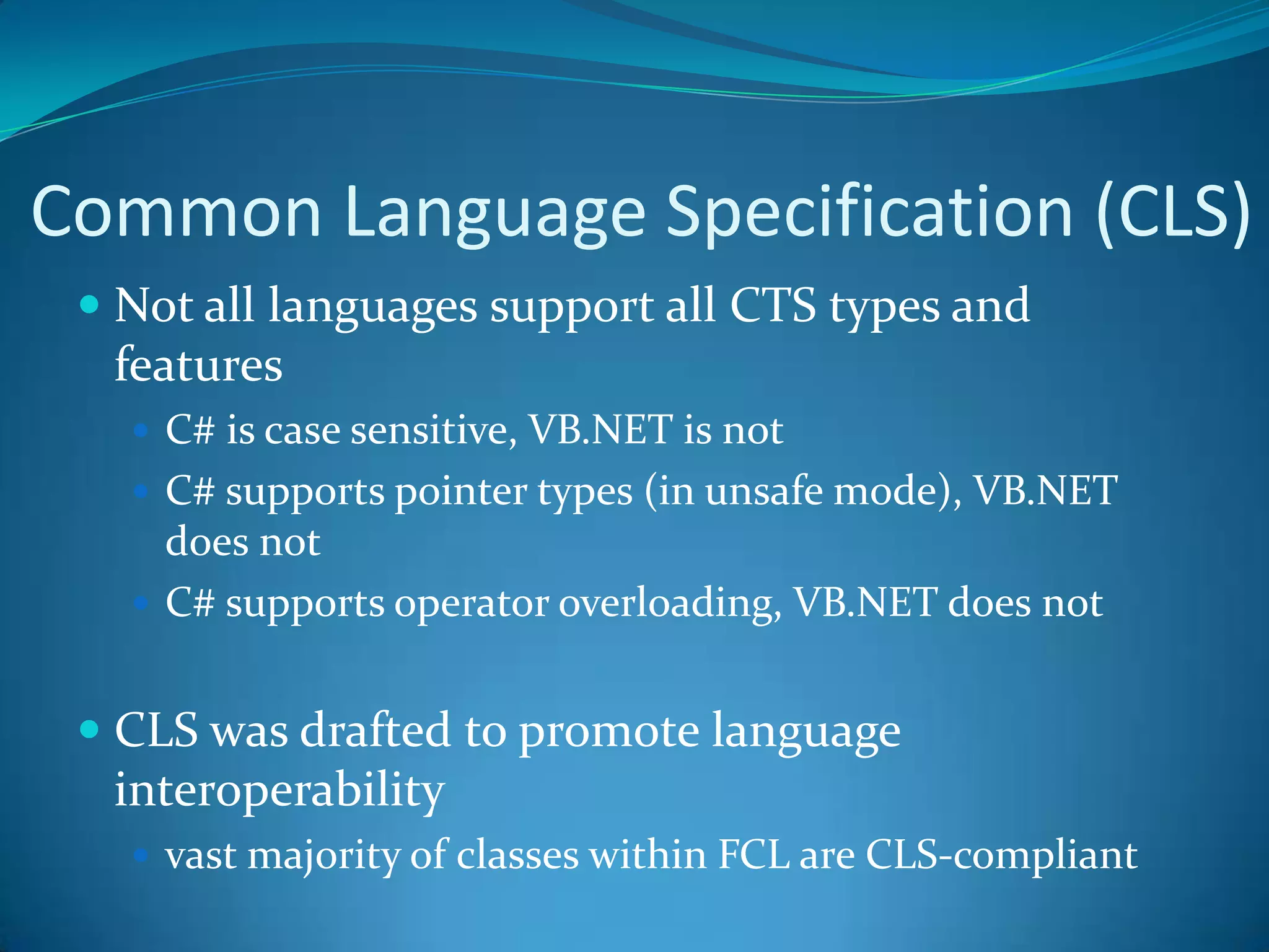 Common Language Specification (CLS)
 Not all languages support all CTS types and
features
 C# is case sensitive, VB.NET is not
 C# supports pointer types (in unsafe mode), VB.NET
does not
 C# supports operator overloading, VB.NET does not
 CLS was drafted to promote language
interoperability
 vast majority of classes within FCL are CLS-compliant
 