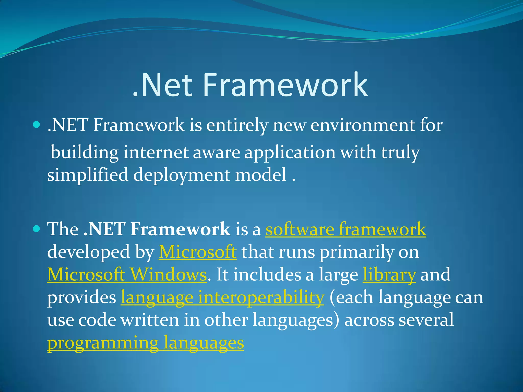 .Net Framework
 .NET Framework is entirely new environment for
building internet aware application with truly
simplified deployment model .
 The .NET Framework is a software framework
developed by Microsoft that runs primarily on
Microsoft Windows. It includes a large library and
provides language interoperability (each language can
use code written in other languages) across several
programming languages
 