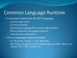 Common Language Runtime
 A common runtime for all .NET languages
 Common type system
 Common metadata
 Intermediate Language (IL) to native code compilers
 Memory allocation and garbage collection
 Code execution and security
 Over 15 languages supported today
 C#, VB, Jscript, Visual C++ from Microsoft
 Perl, Python, Smalltalk, Cobol, Haskell, Mercury, Eiffel, Oberon, Oz
, Pascal, APL, CAML, Scheme, etc.
 