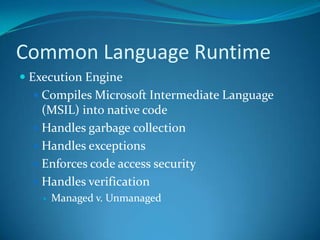 Common Language Runtime
 Execution Engine
 Compiles Microsoft Intermediate Language
(MSIL) into native code
 Handles garbage collection
 Handles exceptions
 Enforces code access security
 Handles verification
 Managed v. Unmanaged
 