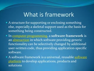 What is framework
 A structure for supporting or enclosing something
else, especially a skeletal support used as the basis for
something being constructed.
 In computer programming, a software framework is
an abstraction in which software providing generic
functionality can be selectively changed by additional
user-written code, thus providing application-specific
software.
 A software framework is a universal, reusable software
platform to develop applications, products and
solutions
 