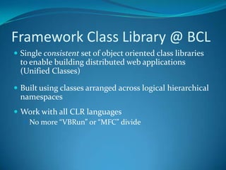 Framework Class Library @ BCL
 Single consistent set of object oriented class libraries
to enable building distributed web applications
(Unified Classes)
 Built using classes arranged across logical hierarchical
namespaces
 Work with all CLR languages
 No more “VBRun” or “MFC” divide
 
