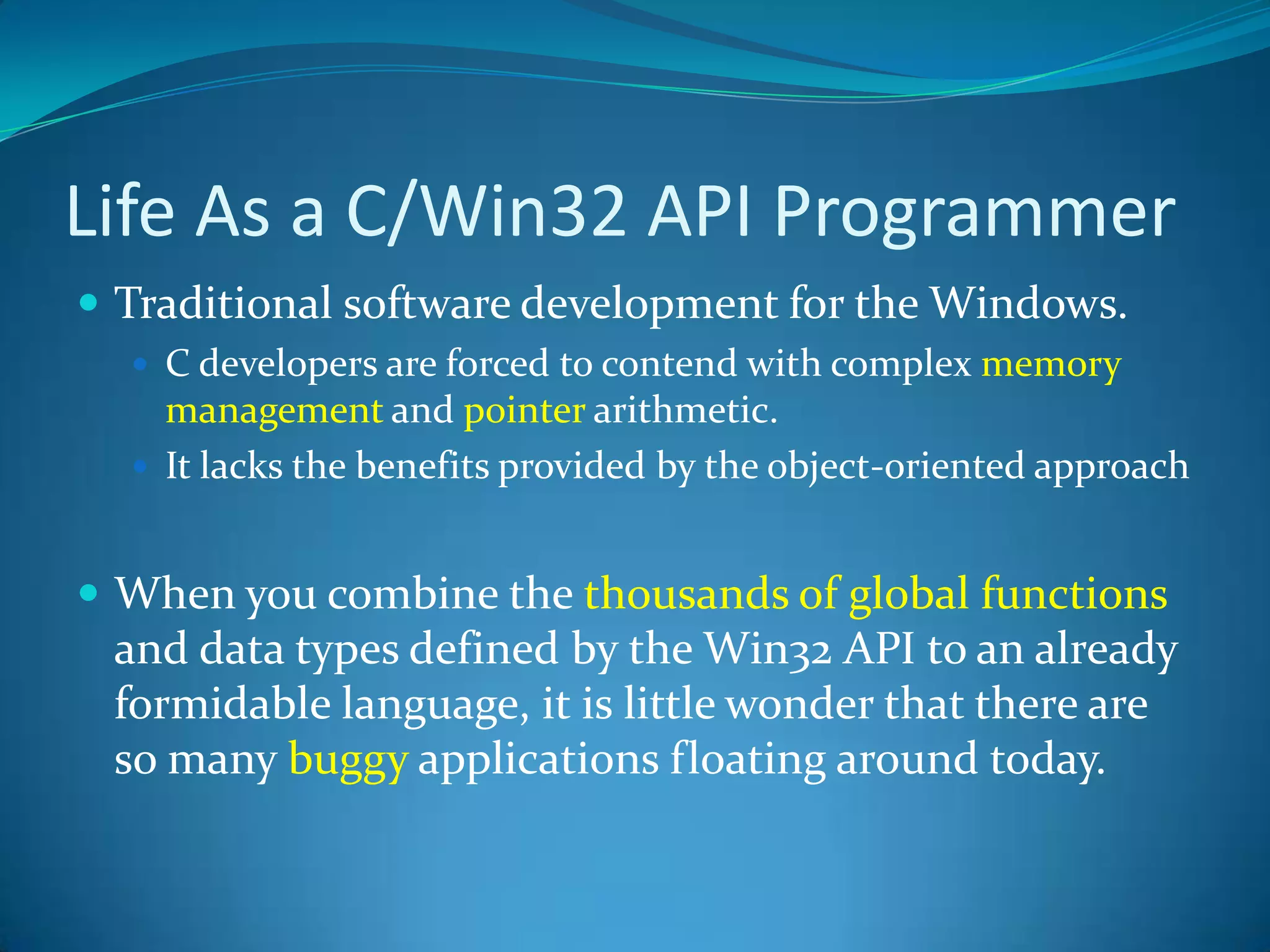 Life As a C/Win32 API ProgrammerTraditional software development for the Windows.C developers are forced to contend with complex memory management and pointer arithmetic. It lacks the benefits provided by the object-oriented approachWhen you combine the thousands of global functions and data types defined by the Win32 API to an already formidable language, it is little wonder that there are so many buggy applications floating around today.