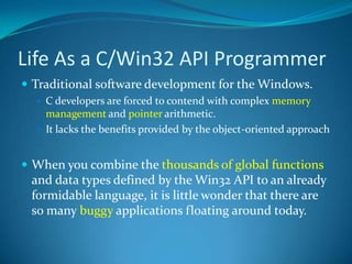 Life As a C/Win32 API ProgrammerTraditional software development for the Windows.C developers are forced to contend with complex memory management and pointer arithmetic. It lacks the benefits provided by the object-oriented approachWhen you combine the thousands of global functions and data types defined by the Win32 API to an already formidable language, it is little wonder that there are so many buggy applications floating around today.