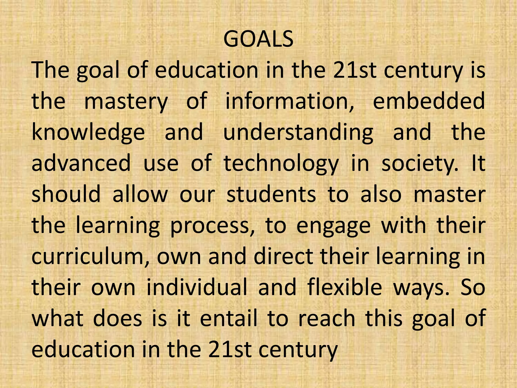 GOALS
The goal of education in the 21st century is
the mastery of information, embedded
knowledge and understanding and the
advanced use of technology in society. It
should allow our students to also master
the learning process, to engage with their
curriculum, own and direct their learning in
their own individual and flexible ways. So
what does is it entail to reach this goal of
education in the 21st century
 