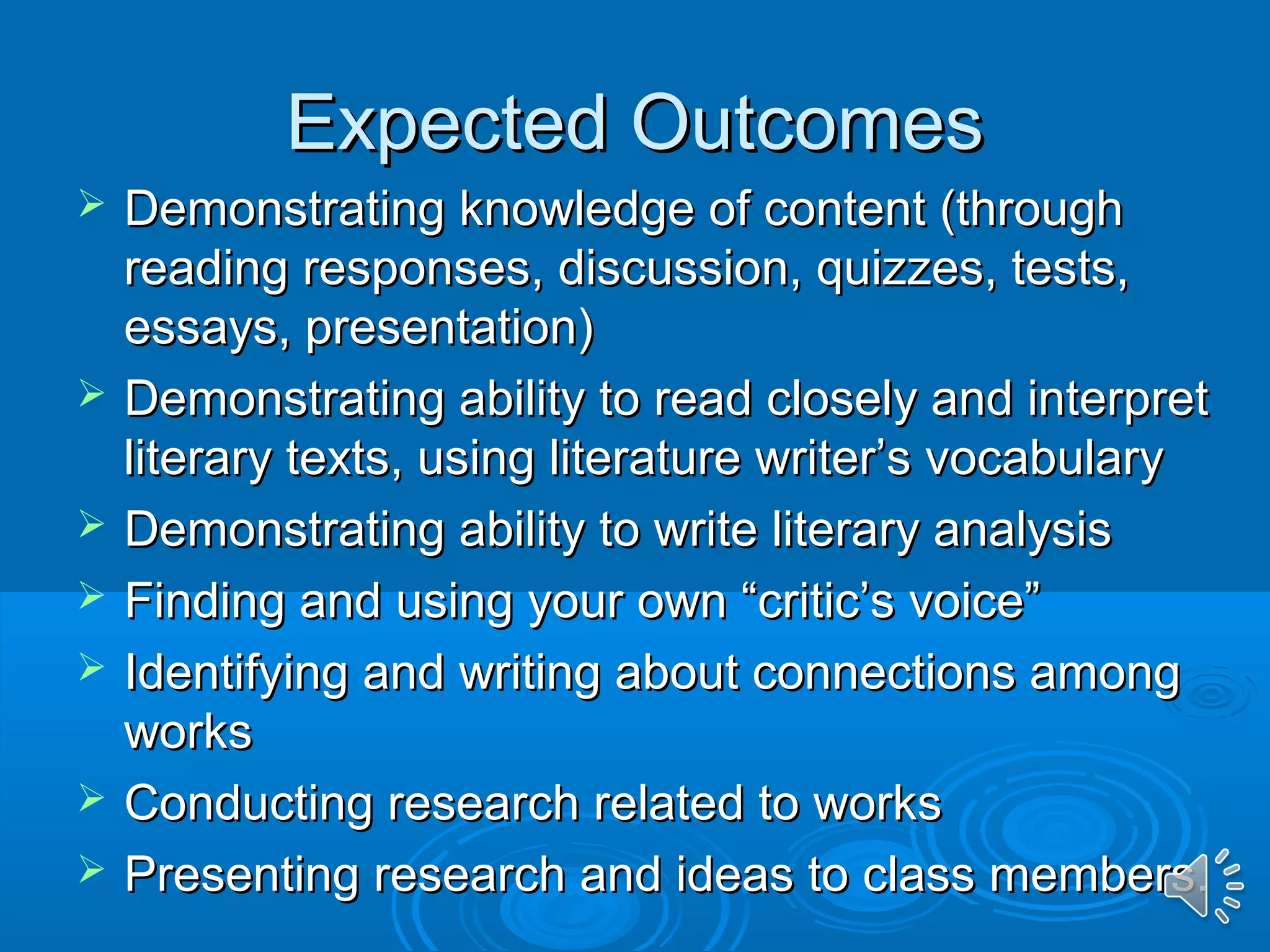 EExxppeecctteedd OOuuttccoommeess 
 DDeemmoonnssttrraattiinngg kknnoowwlleeddggee ooff ccoonntteenntt ((tthhrroouugghh 
rreeaaddiinngg rreessppoonnsseess,, ddiissccuussssiioonn,, qquuiizzzzeess,, tteessttss,, 
eessssaayyss,, pprreesseennttaattiioonn)) 
 DDeemmoonnssttrraattiinngg aabbiilliittyy ttoo rreeaadd cclloosseellyy aanndd iinntteerrpprreett 
lliitteerraarryy tteexxttss,, uussiinngg lliitteerraattuurree wwrriitteerr’’ss vvooccaabbuullaarryy 
 DDeemmoonnssttrraattiinngg aabbiilliittyy ttoo wwrriittee lliitteerraarryy aannaallyyssiiss 
 FFiinnddiinngg aanndd uussiinngg yyoouurr oowwnn ““ccrriittiicc’’ss vvooiiccee”” 
 IIddeennttiiffyyiinngg aanndd wwrriittiinngg aabboouutt ccoonnnneeccttiioonnss aammoonngg 
wwoorrkkss 
 CCoonndduuccttiinngg rreesseeaarrcchh rreellaatteedd ttoo wwoorrkkss 
 PPrreesseennttiinngg rreesseeaarrcchh aanndd iiddeeaass ttoo ccllaassss mmeemmbbeerrss.. 
 