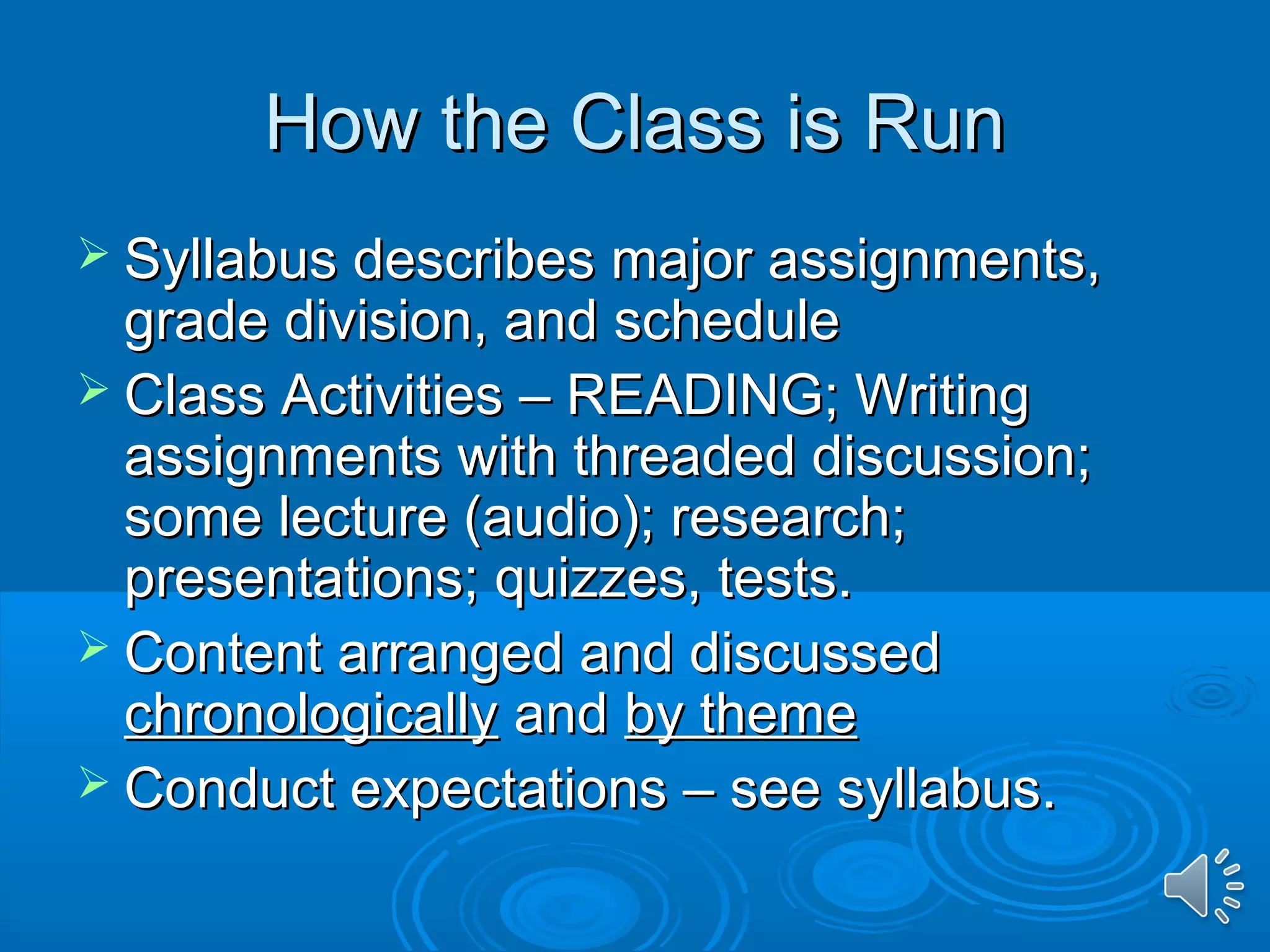 HHooww tthhee CCllaassss iiss RRuunn 
 SSyyllllaabbuuss ddeessccrriibbeess mmaajjoorr aassssiiggnnmmeennttss,, 
ggrraaddee ddiivviissiioonn,, aanndd sscchheedduullee 
 CCllaassss AAccttiivviittiieess –– RREEAADDIINNGG;; WWrriittiinngg 
aassssiiggnnmmeennttss wwiitthh tthhrreeaaddeedd ddiissccuussssiioonn;; 
ssoommee lleeccttuurree ((aauuddiioo));; rreesseeaarrcchh;; 
pprreesseennttaattiioonnss;; qquuiizzzzeess,, tteessttss.. 
 CCoonntteenntt aarrrraannggeedd aanndd ddiissccuusssseedd 
cchhrroonnoollooggiiccaallllyy aanndd bbyy tthheemmee 
 CCoonndduucctt eexxppeeccttaattiioonnss –– sseeee ssyyllllaabbuuss.. 
 