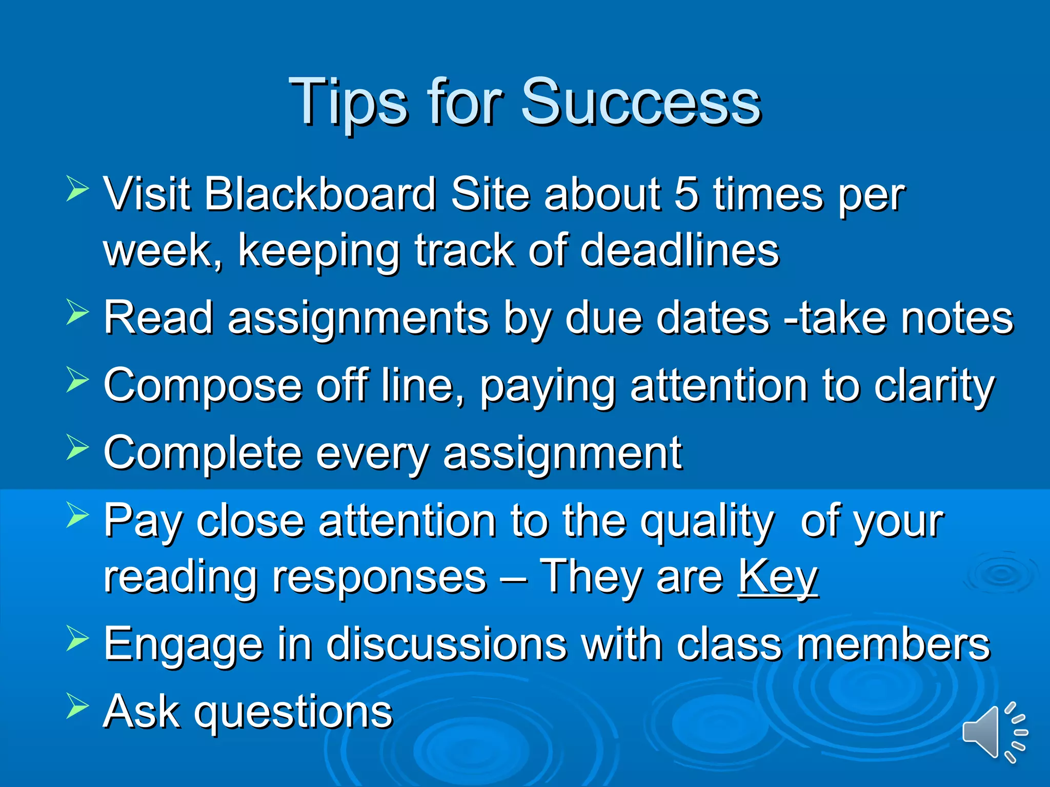 TTiippss ffoorr SSuucccceessss 
 VViissiitt BBllaacckkbbooaarrdd SSiittee aabboouutt 55 ttiimmeess ppeerr 
wweeeekk,, kkeeeeppiinngg ttrraacckk ooff ddeeaaddlliinneess 
 RReeaadd aassssiiggnnmmeennttss bbyy dduuee ddaatteess --ttaakkee nnootteess 
 CCoommppoossee ooffff lliinnee,, ppaayyiinngg aatttteennttiioonn ttoo ccllaarriittyy 
 CCoommpplleettee eevveerryy aassssiiggnnmmeenntt 
 PPaayy cclloossee aatttteennttiioonn ttoo tthhee qquuaalliittyy ooff yyoouurr 
rreeaaddiinngg rreessppoonnsseess –– TThheeyy aarree KKeeyy 
 EEnnggaaggee iinn ddiissccuussssiioonnss wwiitthh ccllaassss mmeemmbbeerrss 
 AAsskk qquueessttiioonnss 
 