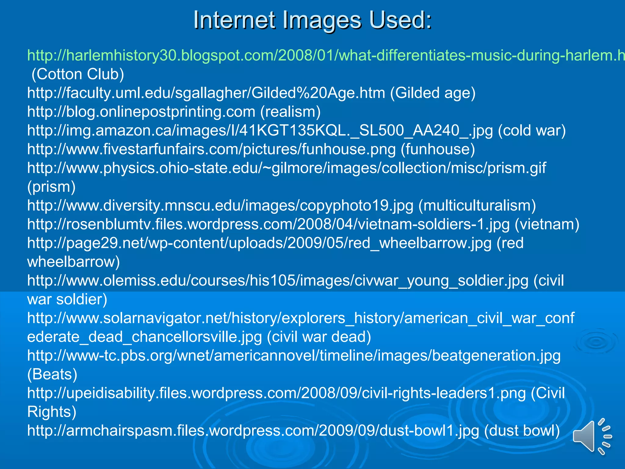 IInntteerrnneett IImmaaggeess UUsseedd:: 
http://harlemhistory30.blogspot.com/2008/01/what-differentiates-music-during-harlem.html 
(Cotton Club) 
http://faculty.uml.edu/sgallagher/Gilded%20Age.htm (Gilded age) 
http://blog.onlinepostprinting.com (realism) 
http://img.amazon.ca/images/I/41KGT135KQL._SL500_AA240_.jpg (cold war) 
http://www.fivestarfunfairs.com/pictures/funhouse.png (funhouse) 
http://www.physics.ohio-state.edu/~gilmore/images/collection/misc/prism.gif 
(prism) 
http://www.diversity.mnscu.edu/images/copyphoto19.jpg (multiculturalism) 
http://rosenblumtv.files.wordpress.com/2008/04/vietnam-soldiers-1.jpg (vietnam) 
http://page29.net/wp-content/uploads/2009/05/red_wheelbarrow.jpg (red 
wheelbarrow) 
http://www.olemiss.edu/courses/his105/images/civwar_young_soldier.jpg (civil 
war soldier) 
http://www.solarnavigator.net/history/explorers_history/american_civil_war_conf 
ederate_dead_chancellorsville.jpg (civil war dead) 
http://www-tc.pbs.org/wnet/americannovel/timeline/images/beatgeneration.jpg 
(Beats) 
http://upeidisability.files.wordpress.com/2008/09/civil-rights-leaders1.png (Civil 
Rights) 
http://armchairspasm.files.wordpress.com/2009/09/dust-bowl1.jpg (dust bowl) 
 