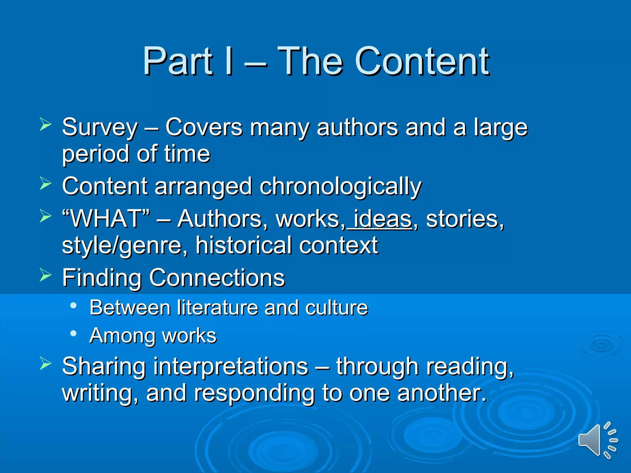 PPaarrtt II –– TThhee CCoonntteenntt 
 SSuurrvveeyy –– CCoovveerrss mmaannyy aauutthhoorrss aanndd aa llaarrggee 
ppeerriioodd ooff ttiimmee 
 CCoonntteenntt aarrrraannggeedd cchhrroonnoollooggiiccaallllyy 
 ““WWHHAATT”” –– AAuutthhoorrss,, wwoorrkkss,, iiddeeaass,, ssttoorriieess,, 
ssttyyllee//ggeennrree,, hhiissttoorriiccaall ccoonntteexxtt 
 FFiinnddiinngg CCoonnnneeccttiioonnss 
 BBeettwweeeenn lliitteerraattuurree aanndd ccuullttuurree 
 AAmmoonngg wwoorrkkss 
 SShhaarriinngg iinntteerrpprreettaattiioonnss –– tthhrroouugghh rreeaaddiinngg,, 
wwrriittiinngg,, aanndd rreessppoonnddiinngg ttoo oonnee aannootthheerr.. 
 