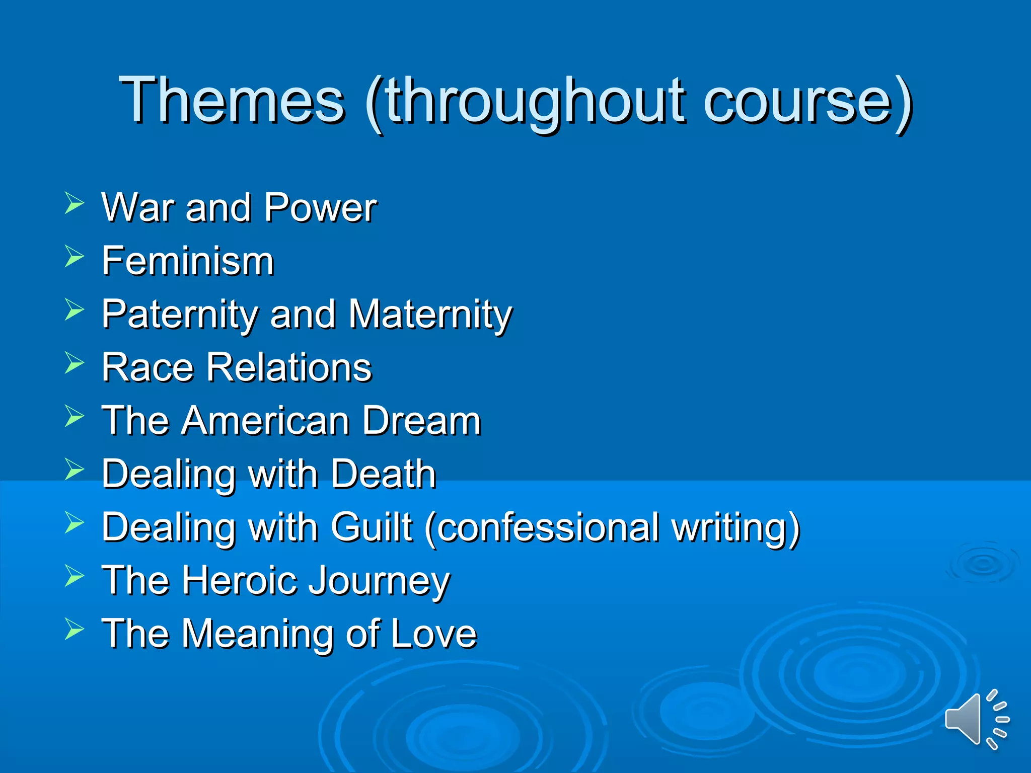 TThheemmeess ((tthhrroouugghhoouutt ccoouurrssee)) 
 WWaarr aanndd PPoowweerr 
 FFeemmiinniissmm 
 PPaatteerrnniittyy aanndd MMaatteerrnniittyy 
 RRaaccee RReellaattiioonnss 
 TThhee AAmmeerriiccaann DDrreeaamm 
 DDeeaalliinngg wwiitthh DDeeaatthh 
 DDeeaalliinngg wwiitthh GGuuiilltt ((ccoonnffeessssiioonnaall wwrriittiinngg)) 
 TThhee HHeerrooiicc JJoouurrnneeyy 
 TThhee MMeeaanniinngg ooff LLoovvee 
 