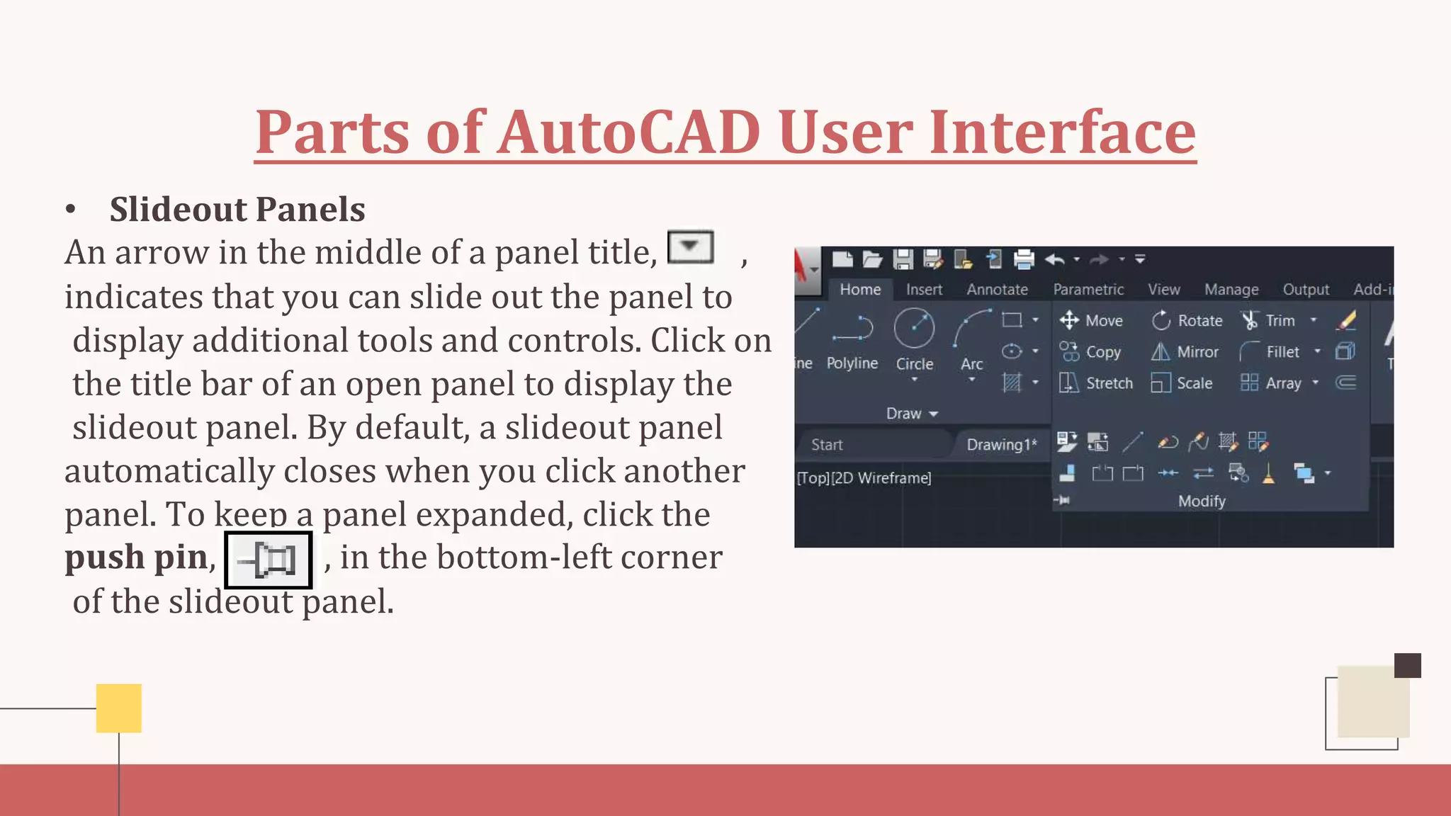 Parts of AutoCAD User Interface
• Slideout Panels
An arrow in the middle of a panel title, ,
indicates that you can slide out the panel to
display additional tools and controls. Click on
the title bar of an open panel to display the
slideout panel. By default, a slideout panel
automatically closes when you click another
panel. To keep a panel expanded, click the
push pin, , in the bottom-left corner
of the slideout panel.
 