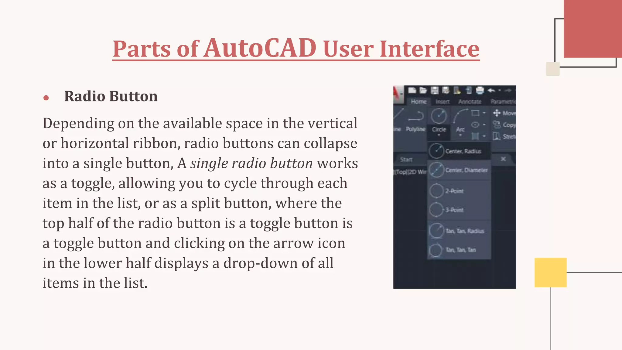 Parts of AutoCAD User Interface
● Radio Button
Depending on the available space in the vertical
or horizontal ribbon, radio buttons can collapse
into a single button, A single radio button works
as a toggle, allowing you to cycle through each
item in the list, or as a split button, where the
top half of the radio button is a toggle button is
a toggle button and clicking on the arrow icon
in the lower half displays a drop-down of all
items in the list.
 