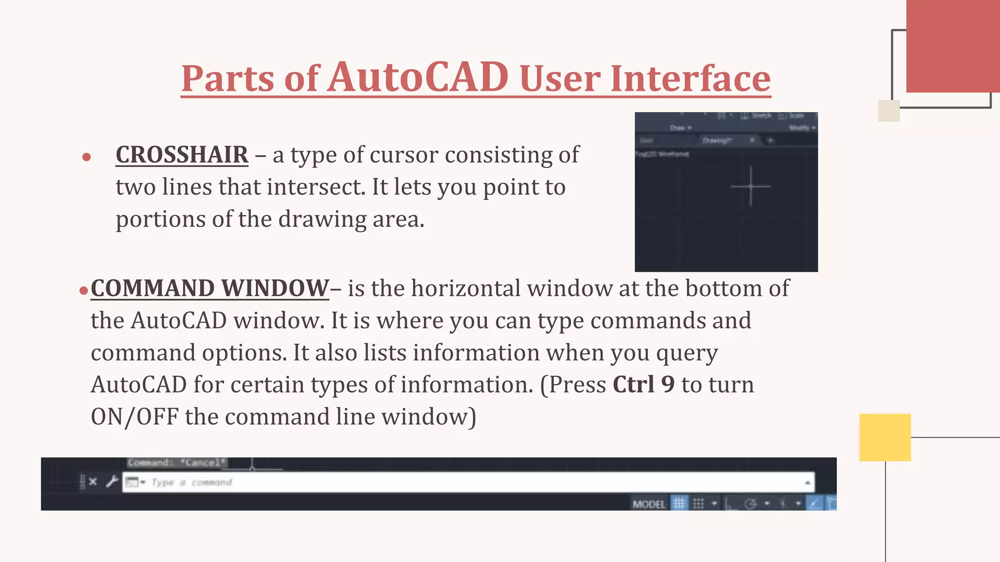 Parts of AutoCAD User Interface
● CROSSHAIR – a type of cursor consisting of
two lines that intersect. It lets you point to
portions of the drawing area.
●COMMAND WINDOW– is the horizontal window at the bottom of
the AutoCAD window. It is where you can type commands and
command options. It also lists information when you query
AutoCAD for certain types of information. (Press Ctrl 9 to turn
ON/OFF the command line window)
 
