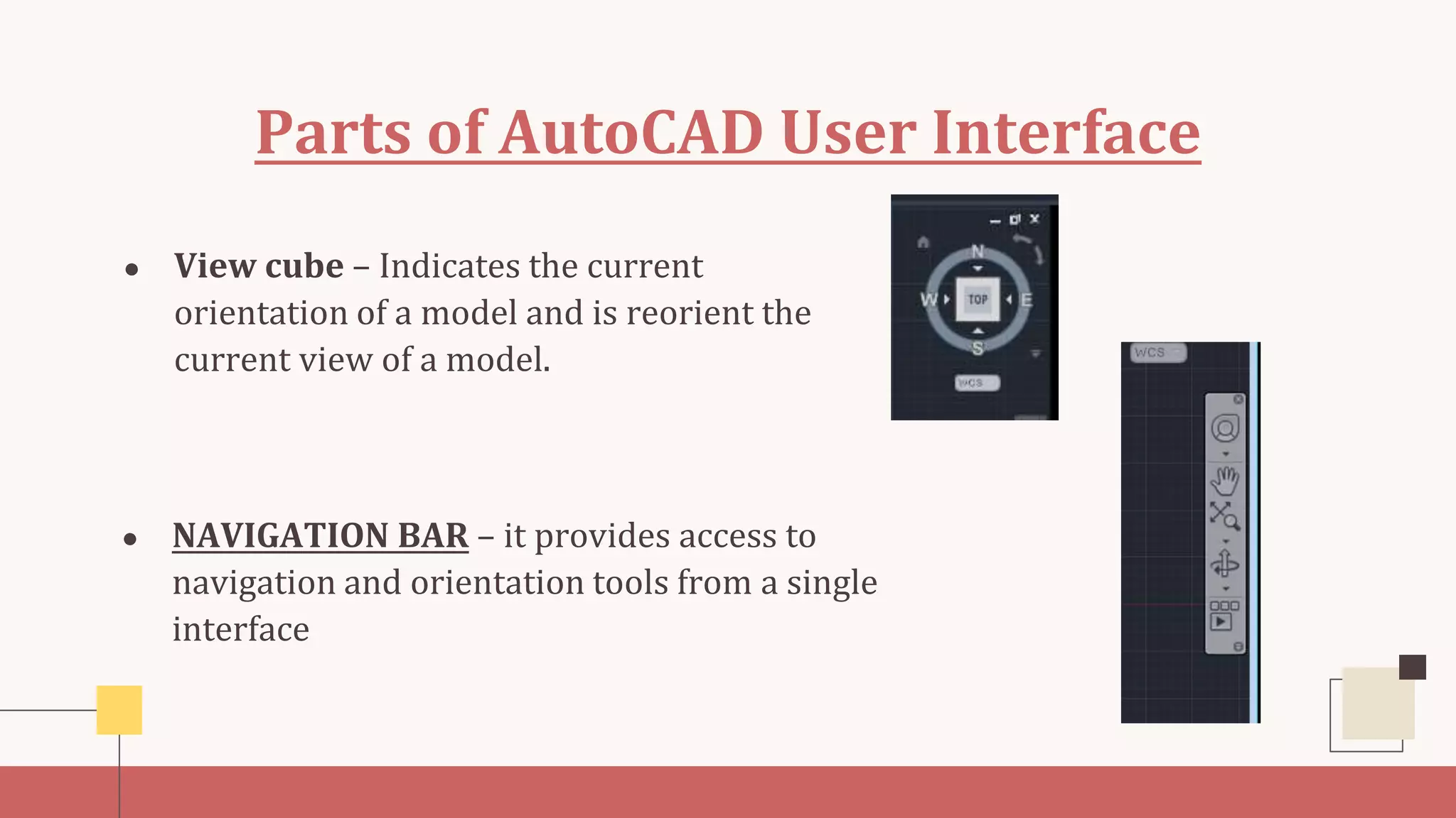 Parts of AutoCAD User Interface
● NAVIGATION BAR – it provides access to
navigation and orientation tools from a single
interface
● View cube – Indicates the current
orientation of a model and is reorient the
current view of a model.
 