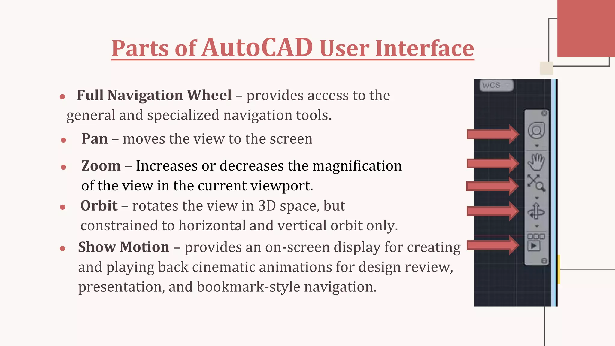 Parts of AutoCAD User Interface
● Full Navigation Wheel – provides access to the
general and specialized navigation tools.
● Pan – moves the view to the screen
● Zoom – Increases or decreases the magnification
of the view in the current viewport.
● Orbit – rotates the view in 3D space, but
constrained to horizontal and vertical orbit only.
● Show Motion – provides an on-screen display for creating
and playing back cinematic animations for design review,
presentation, and bookmark-style navigation.
 