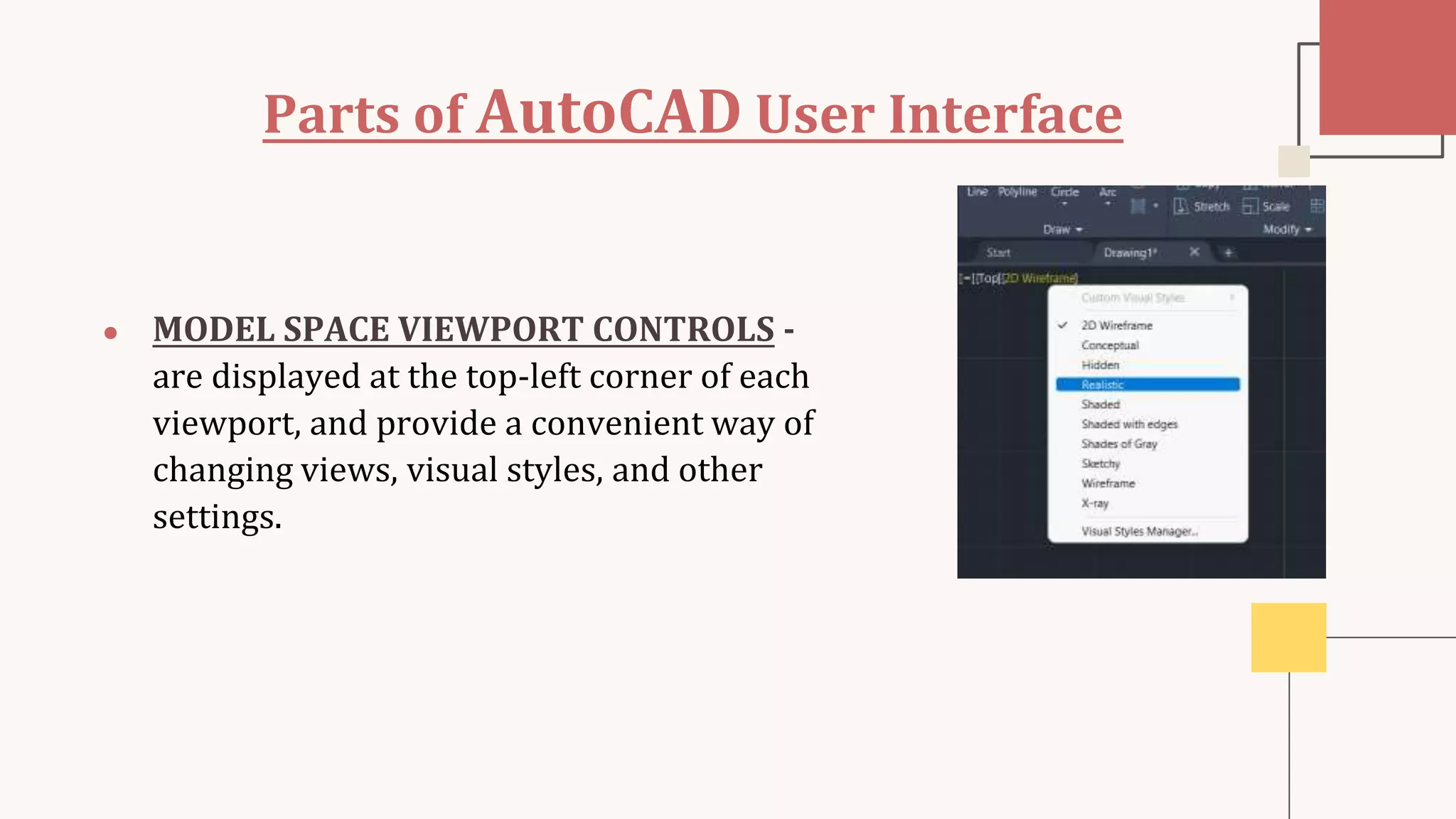Parts of AutoCAD User Interface
● MODEL SPACE VIEWPORT CONTROLS -
are displayed at the top-left corner of each
viewport, and provide a convenient way of
changing views, visual styles, and other
settings.
 