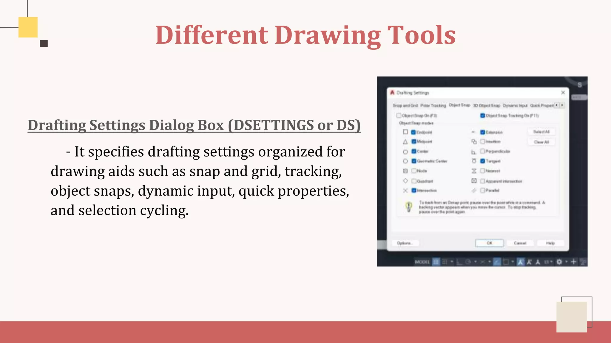 Different Drawing Tools
Drafting Settings Dialog Box (DSETTINGS or DS)
- It specifies drafting settings organized for
drawing aids such as snap and grid, tracking,
object snaps, dynamic input, quick properties,
and selection cycling.
 